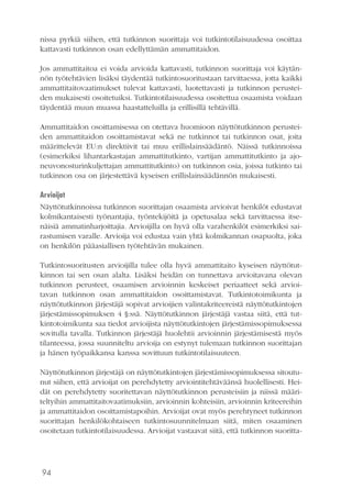94
nissa pyrkiä siihen, että tutkinnon suorittaja voi tutkintotilaisuudessa osoittaa
kattavasti tutkinnon osan edellyttämän ammattitaidon.
Jos ammattitaitoa ei voida arvioida kattavasti, tutkinnon suorittaja voi käytän-
nön työtehtävien lisäksi täydentää tutkintosuoritustaan tarvittaessa, jotta kaikki
ammattitaitovaatimukset tulevat kattavasti, luotettavasti ja tutkinnon perustei-
den mukaisesti osoitetuiksi. Tutkintotilaisuudessa osoitettua osaamista voidaan
täydentää muun muassa haastatteluilla ja erillisillä tehtävillä.
Ammattitaidon osoittamisessa on otettava huomioon näyttötutkinnon perustei-
den ammattitaidon osoittamistavat sekä ne tutkinnot tai tutkinnon osat, joita
määrittelevät EU:n direktiivit tai muu erillislainsäädäntö. Näissä tutkinnoissa
(esimerkiksi lihantarkastajan ammattitutkinto, vartijan ammattitutkinto ja ajo-
neuvonosturinkuljettajan ammattitutkinto) on tutkinnon osia, joissa tutkinto tai
tutkinnon osa on järjestettävä kyseisen erillislainsäädännön mukaisesti.
Arvioijat
Näyttötutkinnoissa tutkinnon suorittajan osaamista arvioivat henkilöt edustavat
kolmikantaisesti työnantajia, työntekijöitä ja opetusalaa sekä tarvittaessa itse-
näisiä ammatinharjoittajia. Arvioijilla on hyvä olla varahenkilöt esimerkiksi sai-
rastumisen varalle. Arvioija voi edustaa vain yhtä kolmikannan osapuolta, joka
on henkilön pääasiallisen työtehtävän mukainen.
Tutkintosuoritusten arvioijilla tulee olla hyvä ammattitaito kyseisen näyttötut-
kinnon tai sen osan alalta. Lisäksi heidän on tunnettava arvioitavana olevan
tutkinnon perusteet, osaamisen arvioinnin keskeiset periaatteet sekä arvioi-
tavan tutkinnon osan ammattitaidon osoittamistavat. Tutkintotoimikunta ja
näyttötutkinnon järjestäjä sopivat arvioijien valintakriteereistä näyttötutkintojen
järjestämissopimuksen 4 §:ssä. Näyttötutkinnon järjestäjä vastaa siitä, että tut-
kintotoimikunta saa tiedot arvioijista näyttötutkintojen järjestämissopimuksessa
sovitulla tavalla. Tutkinnon järjestäjä huolehtii arvioinnin järjestämisestä myös
tilanteessa, jossa suunniteltu arvioija on estynyt tulemaan tutkinnon suorittajan
ja hänen työpaikkansa kanssa sovittuun tutkintotilaisuuteen.
Näyttötutkinnon järjestäjä on näyttötutkintojen järjestämissopimuksessa sitoutu-
nut siihen, että arvioijat on perehdytetty arviointitehtäväänsä huolellisesti. Hei-
dät on perehdytetty suoritettavan näyttötutkinnon perusteisiin ja niissä määri-
teltyihin ammattitaitovaatimuksiin, arvioinnin kohteisiin, arvioinnin kriteereihin
ja ammattitaidon osoittamistapoihin. Arvioijat ovat myös perehtyneet tutkinnon
suorittajan henkilökohtaiseen tutkintosuunnitelmaan siitä, miten osaaminen
osoitetaan tutkintotilaisuudessa. Arvioijat vastaavat siitä, että tutkinnon suoritta-
 