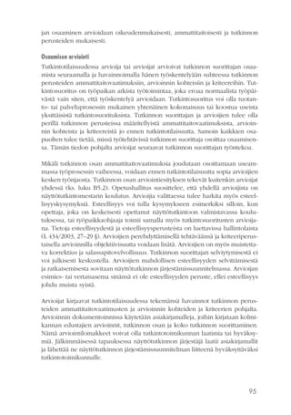 95
jan osaaminen arvioidaan oikeudenmukaisesti, ammattitaitoisesti ja tutkinnon
perusteiden mukaisesti.
Osaamisen arviointi
Tutkintotilaisuudessa arvioija tai arvioijat arvioivat tutkinnon suorittajan osaa-
mista seuraamalla ja havainnoimalla hänen työskentelyään suhteessa tutkinnon
perusteiden ammattitaitovaatimuksiin, arvioinnin kohteisiin ja kriteereihin. Tut-
kintosuoritus on työpaikan arkista työtoimintaa, joka eroaa normaalista työpäi-
västä vain siten, että työskentelyä arvioidaan. Tutkintosuoritus voi olla tuotan-
to- tai palveluprosessin mukainen yhtenäinen kokonaisuus tai koostua useista
yksittäisistä tutkintosuorituksista. Tutkinnon suorittajan ja arvioijien tulee olla
perillä tutkinnon perusteissa määritellyistä ammattitaitovaatimuksista, arvioin-
nin kohteista ja kriteereistä jo ennen tutkintotilaisuutta. Samoin kaikkien osa-
puolten tulee tietää, missä työtehtävissä tutkinnon suorittaja osoittaa osaamisen-
sa. Tämän tiedon pohjalta arvioijat seuraavat tutkinnon suorittajan työntekoa.
Mikäli tutkinnon osan ammattitaitovaatimuksia joudutaan osoittamaan useam-
massa työprosessin vaiheessa, voidaan ennen tutkintotilaisuutta sopia arvioijien
kesken työnjaosta. Tutkinnon osan arviointiesityksen tekevät kuitenkin arvioijat
yhdessä (ks. luku B5.2). Opetushallitus suosittelee, että yhdellä arvioijista on
näyttötutkintomestarin koulutus. Arvioijia valittaessa tulee harkita myös esteel-
lisyyskysymyksiä. Esteellisyys voi tulla kysymykseen esimerkiksi silloin, kun
opettaja, joka on keskeisesti opettanut näyttötutkintoon valmistavassa koulu-
tuksessa, tai työpaikkaohjaaja toimii samalla myös tutkintosuoritusten arvioija-
na. Tietoja esteellisyydestä ja esteellisyysperusteista on luettavissa hallintolaista
(L 434/2003, 27–29 §). Arvioijien perehdyttämisellä tehtäväänsä ja kriteeriperus-
taisella arvioinnilla objektiivisuutta voidaan lisätä. Arvioijien on myös muistetta-
va korrektius ja salassapitovelvollisuus. Tutkinnon suorittajan selviytymisestä ei
voi julkisesti keskustella. Arvioijien mahdollisen esteellisyyden selvittämisestä
ja ratkaisemisesta sovitaan näyttötutkinnon järjestämissuunnitelmassa. Arvioijan
esimies- tai vertaisasema sinänsä ei ole esteellisyyden peruste, ellei esteellisyys
johdu muista syistä.
Arvioijat kirjaavat tutkintotilaisuudessa tekemänsä havainnot tutkinnon perus-
teiden ammattitaitovaatimusten ja arvioinnin kohteiden ja kriteerien pohjalta.
Arvioinnin dokumentoinnissa käytetään asiakirjamalleja, joihin kirjataan kolmi-
kannan edustajien arvioinnit, tutkinnon osan ja koko tutkinnon suorittaminen.
Nämä arviointilomakkeet voivat olla tutkintotoimikunnan laatimia tai hyväksy-
miä. Jälkimmäisessä tapauksessa näyttötutkinnon järjestäjä laatii asiakirjamallit
ja lähettää ne näyttötutkinnon järjestämissuunnitelman liitteenä hyväksyttäväksi
tutkintotoimikunnalle.
 