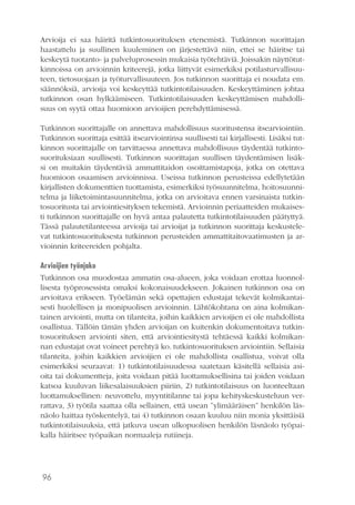 96
Arvioija ei saa häiritä tutkintosuorituksen etenemistä. Tutkinnon suorittajan
haastattelu ja suullinen kuuleminen on järjestettävä niin, ettei se häiritse tai
keskeytä tuotanto- ja palveluprosessin mukaisia työtehtäviä. Joissakin näyttötut-
kinnoissa on arvioinnin kriteerejä, jotka liittyvät esimerkiksi potilasturvallisuu-
teen, tietosuojaan ja työturvallisuuteen. Jos tutkinnon suorittaja ei noudata em.
säännöksiä, arvioija voi keskeyttää tutkintotilaisuuden. Keskeyttäminen johtaa
tutkinnon osan hylkäämiseen. Tutkintotilaisuuden keskeyttämisen mahdolli-
suus on syytä ottaa huomioon arvioijien perehdyttämisessä.
Tutkinnon suorittajalle on annettava mahdollisuus suoritustensa itsearviointiin.
Tutkinnon suorittaja esittää itsearviointinsa suullisesti tai kirjallisesti. Lisäksi tut-
kinnon suorittajalle on tarvittaessa annettava mahdollisuus täydentää tutkinto-
suorituksiaan suullisesti. Tutkinnon suorittajan suullisen täydentämisen lisäk-
si on muitakin täydentäviä ammattitaidon osoittamistapoja, jotka on otettava
huomioon osaamisen arvioinnissa. Useissa tutkinnon perusteissa edellytetään
kirjallisten dokumenttien tuottamista, esimerkiksi työsuunnitelma, hoitosuunni-
telma ja liiketoimintasuunnitelma, jotka on arvioitava ennen varsinaista tutkin-
tosuoritusta tai arviointiesityksen tekemistä. Arvioinnin periaatteiden mukaises-
ti tutkinnon suorittajalle on hyvä antaa palautetta tutkintotilaisuuden päätyttyä.
Tässä palautetilanteessa arvioija tai arvioijat ja tutkinnon suorittaja keskustele-
vat tutkintosuorituksesta tutkinnon perusteiden ammattitaitovaatimusten ja ar-
vioinnin kriteereiden pohjalta.
Arvioijien työnjako
Tutkinnon osa muodostaa ammatin osa-alueen, joka voidaan erottaa luonnol-
lisesta työprosessista omaksi kokonaisuudekseen. Jokainen tutkinnon osa on
arvioitava erikseen. Työelämän sekä opettajien edustajat tekevät kolmikantai-
sesti huolellisen ja monipuolisen arvioinnin. Lähtökohtana on aina kolmikan-
tainen arviointi, mutta on tilanteita, joihin kaikkien arvioijien ei ole mahdollista
osallistua. Tällöin tämän yhden arvioijan on kuitenkin dokumentoitava tutkin-
tosuorituksen arviointi siten, että arviointiesitystä tehtäessä kaikki kolmikan-
nan edustajat ovat voineet perehtyä ko. tutkintosuorituksen arviointiin. Sellaisia
tilanteita, joihin kaikkien arvioijien ei ole mahdollista osallistua, voivat olla
esimerkiksi seuraavat: 1) tutkintotilaisuudessa saatetaan käsitellä sellaisia asi-
oita tai dokumentteja, joita voidaan pitää luottamuksellisina tai joiden voidaan
katsoa kuuluvan liikesalaisuuksien piiriin, 2) tutkintotilaisuus on luonteeltaan
luottamuksellinen: neuvottelu, myyntitilanne tai jopa kehityskeskusteluun ver-
rattava, 3) työtila saattaa olla sellainen, että usean ”ylimääräisen” henkilön läs-
näolo haittaa työskentelyä, tai 4) tutkinnon osaan kuuluu niin monia yksittäisiä
tutkintotilaisuuksia, että jatkuva usean ulkopuolisen henkilön läsnäolo työpai-
kalla häiritsee työpaikan normaaleja rutiineja.
 