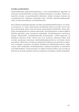 97
Arvioijien perehdyttäminen
Näyttötutkintojen järjestämissopimuksen 4 §:ssä näyttötutkinnon järjestäjä on
sitoutunut perehdyttämään arvioijat tutkintosuoritusten arviointiin. Tämän pe-
rusteella arvioijat on perehdytettävä tehtävään. Lisäksi arvioijien tiedoissa tai
arvioijaluettelossa tutkinnon järjestäjän tulee selvittää tutkintotoimikunnalle,
onko arvioijat perehdytetty arviointitehtävään.
Kun tutkinnon järjestäjä järjestää arvioijien perehdyttämistilaisuuksia, on otetta-
va huomioon se, miten nimenomaan työelämästä tulevat arvioijat voivat osal-
listua tilaisuuksiin, jotka eivät aina kuulu normaaleihin työtehtäviin. Tämä edel-
lyttää perehdyttämisessä erilaisia järjestelyjä. Perehdyttäminen voidaan pilkkoa
lyhyihin jaksoihin, joita toteutetaan työpaikalla. Perehdyttäminen toteutetaan
työajan ulkopuolella, henkilökohtaisella keskustelulla, verkko-opintoina tai
kirjallisen aineiston avulla. Nämä tavat ovat soveltuvia erityisesti silloin, kun
arvioijia opastetaan tuntemaan näyttötutkintojärjestelmää ja arvioinnin yleisiä
periaatteita. Silloin kun arvioijaa perehdytetään tutkinnon perusteisiin ja tutkin-
non suorittajan osaamisen arviointiin yksittäisessä tutkintotilaisuudessa, tähän
saattaa riittää pelkästään henkilökohtainen tutkintosuunnitelma ja käytettävät
arviointilomakkeet. Tämä menettely on riittävä erityisesti silloin, kun arvioija on
kokenut ja arviointi tapahtuu hänen ja tutkinnon suorittajan omalla työpaikalla.
 