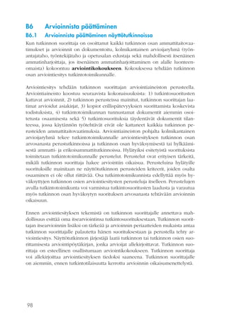 98
B6	 Arvioinnista päättäminen
B6.1	 Arvioinnista päättäminen näyttötutkinnoissa
Kun tutkinnon suorittaja on osoittanut kaikki tutkinnon osan ammattitaitovaa-
timukset ja arvioinnit on dokumentoitu, kolmikantainen arvioijaryhmä (työn-
antajataho, työntekijätaho ja opetusalan edustaja sekä mahdollisesti itsenäinen
ammatinharjoittaja, jos itsenäinen ammatinharjoittaminen on alalle luonteen-
omaista) kokoontuu arviointikokoukseen. Kokouksessa tehdään tutkinnon
osan arviointiesitys tutkintotoimikunnalle.
Arviointiesitys tehdään tutkinnon suorittajan arviointiaineiston perusteella.
Arviointiaineisto koostuu seuraavista kokonaisuuksista: 1) tutkintosuoritusten
kattavat arvioinnit, 2) tutkinnon perusteissa mainitut, tutkinnon suorittajan laa-
timat arvioidut asiakirjat, 3) kopiot erillispätevyyksien suorittamista koskevista
todistuksista, 4) tutkintotoimikunnan tunnustamat dokumentit aiemmin osoi-
tetusta osaamisesta sekä 5) tutkintosuorituksia täydentävät dokumentit tilan-
teessa, jossa käytännön työtehtävät eivät ole kattaneet kaikkia tutkinnon pe-
rusteiden ammattitaitovaatimuksia. Arviointiaineiston pohjalta kolmikantainen
arvioijaryhmä tekee tutkintotoimikunnalle arviointiesityksen tutkinnon osan
arvosanasta perustutkinnoissa ja tutkinnon osan hyväksymisestä tai hylkäämi-
sestä ammatti- ja erikoisammattitutkinnoissa. Hylätyiksi esitetyistä suorituksista
toimitetaan tutkintotoimikunnalle perustelut. Perustelut ovat erityisen tärkeitä,
mikäli tutkinnon suorittaja hakee arviointiin oikaisua. Perusteluina hylätyille
suorituksille mainitaan ne näyttötutkinnon perusteiden kriteerit, joiden osalta
osaaminen ei ole ollut riittävää. Osa tutkintotoimikunnista edellyttää myös hy-
väksyttyjen tutkinnon osien arviointiesitysten perusteluja itselleen. Perustelujen
avulla tutkintotoimikunta voi varmistua tutkintosuoritusten laadusta ja varautua
myös tutkinnon osan hyväksytyn suorituksen arvosanasta tehtävään arvioinnin
oikaisuun.
Ennen arviointiesityksen tekemistä on tutkinnon suorittajalle annettava mah-
dollisuus esittää oma itsearviointinsa tutkintosuorituksestaan. Tutkinnon suorit-
tajan itsearvioinnin lisäksi on tärkeää ja arvioinnin periaatteiden mukaista antaa
tutkinnon suorittajalle palautetta hänen suorituksestaan ja perustella tehty ar-
viointiesitys. Näyttötutkinnon järjestäjä laatii tutkinnon tai tutkinnon osien suo-
rittamisesta arviointipöytäkirjan, jonka arvioijat allekirjoittavat. Tutkinnon suo-
rittaja on esteellinen osallistumaan arviointikokoukseen. Tutkinnon suorittaja
voi allekirjoittaa arviointiesityksen tiedoksi saaneena. Tutkinnon suorittajalle
on aiemmin, ennen tutkintotilaisuutta kerrottu arvioinnin oikaisumenettelystä.
 