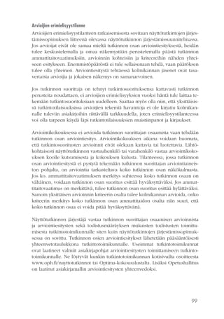 99
Arvioijien erimielisyystilanne
Arvioijien erimielisyystilanteen ratkaisemisesta sovitaan näyttötutkintojen järjes-
tämissopimuksen liitteenä olevassa näyttötutkinnon järjestämissuunnitelmassa.
Jos arvioijat eivät ole samaa mieltä tutkinnon osan arviointiesityksestä, heidän
tulee keskustelemalla ja omaa näkemystään perustelemalla päästä tutkinnon
ammattitaitovaatimuksiin, arvioinnin kohteisiin ja kriteereihin nähden yhtei-
seen esitykseen. Enemmistöpäätöstä ei tule sellaisenaan tehdä, vaan päätöksen
tulee olla yhteinen. Arviointiesitystä tehtäessä kolmikannan jäsenet ovat tasa-
vertaisia arvioijia ja jokaisen näkemys on samanarvoinen.
Jos tutkinnon suorittaja on tehnyt tutkintosuorituksensa kattavasti tutkinnon
perusteita noudattaen, ei arvioijien erimielisyyksien vuoksi häntä tule laittaa te-
kemään tutkintosuorituksiaan uudelleen. Saattaa myös olla niin, että yksittäisis-
sä tutkintotilaisuuksissa arvioijien tekemiä havaintoja ei ole kirjattu kolmikan-
nalle tuleviin asiakirjoihin riittävällä tarkkuudella, joten erimielisyystilanteessa
voi olla tarpeen käydä läpi tutkintotilaisuuksien muistiinpanot ja kirjaukset.
Arviointikokouksessa ei arvioida tutkinnon suorittajan osaamista vaan tehdään
tutkinnon osan arviointiesitys. Arviointikokouksen aikana voidaan huomata,
että tutkintosuoritusten arvioinnit eivät olekaan kattavia tai luotettavia. Lähtö-
kohtaisesti näyttötutkinnon vastuuhenkilö tai varahenkilö vastaa arviointikoko-
uksen koolle kutsumisesta ja kokouksen kulusta. Tilanteessa, jossa tutkinnon
osan arviointiesitystä ei pystytä tekemään tutkinnon suorittajan arviointiaineis-
ton pohjalta, on arviointia tarkasteltava koko tutkinnon osan näkökulmasta.
Jos ko. ammattitaitovaatimuksen merkitys suhteessa koko tutkinnon osaan on
vähäinen, voidaan tutkinnon osan suoritus esittää hyväksyttäväksi. Jos ammat-
titaitovaatimus on merkittävä, tulee tutkinnon osan suoritus esittää hylättäväksi.
Samoin yksittäisen arvioinnin kriteerin osalta tulee kolmikannan arvioida, onko
kriteerin merkitys koko tutkinnon osan ammattitaidon osalta niin suuri, että
koko tutkinnon osaa ei voida pitää hyväksyttävänä.
Näyttötutkinnon järjestäjä vastaa tutkinnon suorittajan osaamisen arvioinnista
ja arviointiesitysten sekä todistusmääräyksen mukaisten todistusten toimitta-
misesta tutkintotoimikunnalle siten kuin näyttötutkintojen järjestämissopimuk-
sessa on sovittu. Tutkinnon osien arviointiesitykset lähetetään pääsääntöisesti
yhteenvetotaulukkona tutkintotoimikunnalle. Useimmat tutkintotoimikunnat
ovat laatineet valmiit asiakirjapohjat arviointiesitysten toimittamiseen tutkinto-
toimikunnalle. Ne löytyvät kunkin tutkintotoimikunnan kotisivuilta osoitteesta
www.oph.fi/nayttotutkinnot tai Optima-kokousalustalta. Lisäksi Opetushallitus
on laatinut asiakirjamallin arviointiesitysten yhteenvedoksi.
 