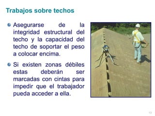 13
Asegurarse de la
integridad estructural del
techo y la capacidad del
techo de soportar el peso
a colocar encima.
Si existen zonas débiles
estas deberán ser
marcadas con cintas para
impedir que el trabajador
pueda acceder a ella.
Trabajos sobre techos
 