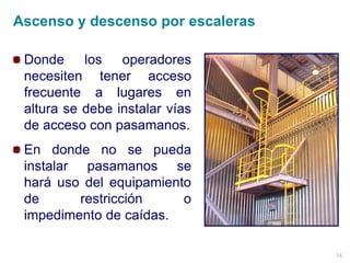14
Donde los operadores
necesiten tener acceso
frecuente a lugares en
altura se debe instalar vías
de acceso con pasamanos.
En donde no se pueda
instalar pasamanos se
hará uso del equipamiento
de restricción o
impedimento de caídas.
Ascenso y descenso por escaleras
 