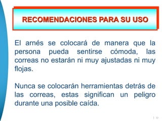| 22
RECOMENDACIONES PARA SU USO
El arnés se colocará de manera que la
persona pueda sentirse cómoda, las
correas no estarán ni muy ajustadas ni muy
flojas.
Nunca se colocarán herramientas detrás de
las correas, estas significan un peligro
durante una posible caída.
 