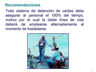 27
Todo sistema de detención de caídas debe
asegurar al personal el 100% del tiempo,
motivo por el cual la doble línea de vida
deberá de emplearse alternadamente al
momento de trasladarse.
Recomendaciones
 
