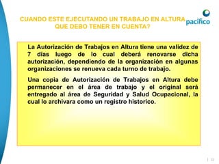| 32
La Autorización de Trabajos en Altura tiene una validez de
7 días luego de lo cual deberá renovarse dicha
autorización, dependiendo de la organización en algunas
organizaciones se renueva cada turno de trabajo.
Una copia de Autorización de Trabajos en Altura debe
permanecer en el área de trabajo y el original será
entregado al área de Seguridad y Salud Ocupacional, la
cual lo archivara como un registro historico.
CUANDO ESTE EJECUTANDO UN TRABAJO EN ALTURA
QUE DEBO TENER EN CUENTA?
 
