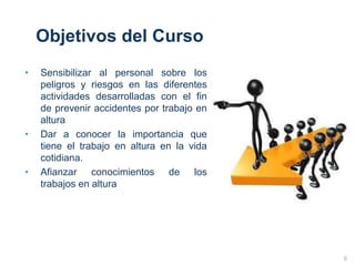 Objetivos del Curso
• Sensibilizar al personal sobre los
peligros y riesgos en las diferentes
actividades desarrolladas con el fin
de prevenir accidentes por trabajo en
altura
• Dar a conocer la importancia que
tiene el trabajo en altura en la vida
cotidiana.
• Afianzar conocimientos de los
trabajos en altura
6
 
