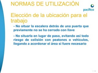 | 44
NORMAS DE UTILIZACIÓN
Elección de la ubicación para el
trabajo
 - No situar la escalera detrás de una puerta que
previamente no se ha cerrado con llave
 - No situarla en lugar de paso, evitando así todo
riesgo de colisión con peatones o vehículos,
llegando a acordonar el área si fuere necesario
 