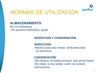 | 48
NORMAS DE UTILIZACIÓN
ALMACENAMIENTO:
No a la intemperie
• En posición horizontal y sujeta
INSPECCIÓN Y CONSERVACIÓN:
INSPECCIÓN
•Mínimo cada seis meses, verificando toda
su estructura
CONSERVACIÓN
•De madera: no deben pintarse, sólo poner barniz
•De metal: nunca soldar, cubrir con pintura
anticorrosiva
 