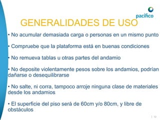 | 52
• No acumular demasiada carga o personas en un mismo punto
• Compruebe que la plataforma está en buenas condiciones
• No remueva tablas u otras partes del andamio
• No deposite violentamente pesos sobre los andamios, podrían
dañarse o desequilibrarse
• No salte, ni corra, tampoco arroje ninguna clase de materiales
desde los andamios
• El superficie del piso será de 60cm y/o 80cm, y libre de
obstáculos
GENERALIDADES DE USO
GENERALIDADES DE USO
 