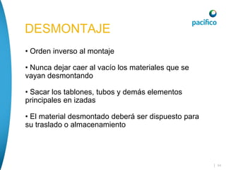 | 54
DESMONTAJE
• Orden inverso al montaje
• Nunca dejar caer al vacío los materiales que se
vayan desmontando
• Sacar los tablones, tubos y demás elementos
principales en izadas
• El material desmontado deberá ser dispuesto para
su traslado o almacenamiento
 