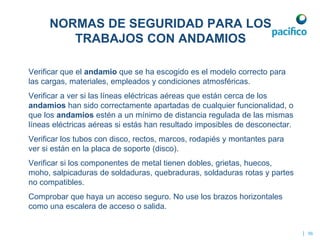 Verificar que el andamio que se ha escogido es el modelo correcto para
las cargas, materiales, empleados y condiciones atmosféricas.
Verificar a ver si las líneas eléctricas aéreas que están cerca de los
andamios han sido correctamente apartadas de cualquier funcionalidad, o
que los andamios estén a un mínimo de distancia regulada de las mismas
líneas eléctricas aéreas si estás han resultado imposibles de desconectar.
Verificar los tubos con disco, rectos, marcos, rodapiés y montantes para
ver si están en la placa de soporte (disco).
Verificar si los componentes de metal tienen dobles, grietas, huecos,
moho, salpicaduras de soldaduras, quebraduras, soldaduras rotas y partes
no compatibles.
Comprobar que haya un acceso seguro. No use los brazos horizontales
como una escalera de acceso o salida.
| 56
NORMAS DE SEGURIDAD PARA LOS
TRABAJOS CON ANDAMIOS
 