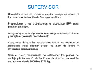 61
SUPERVISOR
Completar antes de iniciar cualquier trabajo en altura el
formato de Autorización de Trabajos en Altura
Proporcionar a los trabajadores el adecuado EPP para
trabajos en altura.
Asegurar que todo el personal a su cargo conozca, entienda
y cumpla el presente procedimiento.
Asegurarse de que los trabajadores tengan su examen de
suficiencia para trabajar sobre los 2.5m de altura y
ratificados mensualmente.
Será el único responsable de establecer los puntos de
anclaje y la instalación de las líneas de vida los que tendrán
una resistencia de 5000lb o 2270 kg.
 