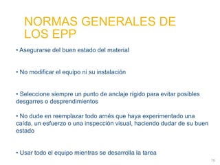 76
• Asegurarse del buen estado del material
• No modificar el equipo ni su instalación
• Seleccione siempre un punto de anclaje rígido para evitar posibles
desgarres o desprendimientos
• No dude en reemplazar todo arnés que haya experimentado una
caída, un esfuerzo o una inspección visual, haciendo dudar de su buen
estado
• Usar todo el equipo mientras se desarrolla la tarea
NORMAS GENERALES DE
LOS EPP
 