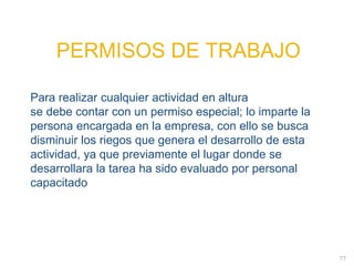 77
PERMISOS DE TRABAJO
PERMISOS DE TRABAJO
Para realizar cualquier actividad en altura
se debe contar con un permiso especial; lo imparte la
persona encargada en la empresa, con ello se busca
disminuir los riegos que genera el desarrollo de esta
actividad, ya que previamente el lugar donde se
desarrollara la tarea ha sido evaluado por personal
capacitado
 