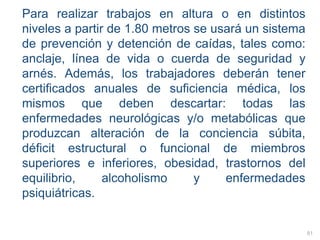 Para realizar trabajos en altura o en distintos
niveles a partir de 1.80 metros se usará un sistema
de prevención y detención de caídas, tales como:
anclaje, línea de vida o cuerda de seguridad y
arnés. Además, los trabajadores deberán tener
certificados anuales de suficiencia médica, los
mismos que deben descartar: todas las
enfermedades neurológicas y/o metabólicas que
produzcan alteración de la conciencia súbita,
déficit estructural o funcional de miembros
superiores e inferiores, obesidad, trastornos del
equilibrio, alcoholismo y enfermedades
psiquiátricas.
81
 
