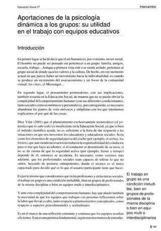 Educación Social 27
Aportaciones de la psicología
dinámica a los grupos: su utilidad
en el trabajo con equipos educativos
Introducción
En primer lugar se hade decir que el ser humano es, por si mismo, un ser social.
El hombre no puede ser pensado sin pertenecer a un grupo: familia, amigos,
escuela, trabajo... Aunque a primera vista esté o se siente aislado, pertenece al
grupo social de donde saca los valores y la cultura. De hecho, en este momento
actual en que parece haber un movimiento hacia la individualidad, es cuando
se produce un incremento del asociacionismo y un boom de la comunidad
virtual, los chats, el Messenger...
En segundo lugar, el pensamiento postmodemo, con sus implicaciones,
también resuena en la Educación Social, de manera que no se puede obviar la
complejidad del comportamiento humano (con sus diferentes condicionantes,
tanto sociales como económicos y personales) y, por consiguiente, es necesario
abandonar los puntos de vista unívocos y simplistas con los que intentamos
explicamos el por qué de las cosas.
Dice Vilar (200 1) que el planteamiento exclusivamente tecnocrático (el yo-
técnico que lo sabe todo) es insuficiente en la Educación Social, ya que si bien
el método científico ayuda, no es suficiente a la hora de dar respuesta a las
situaciones en que nos movemos los educadores y educadoras sociales. Sería
como los elementos de seguridad pasiva del coche (por ejemplo, el airbag, los
frenos), que aun siendo necesarios no reducen la responsabilidad delconductor
para evitar que haya accidentes; si el conductor se desentiende de su tarea, si
no se da cuenta de que la seguridad activa (por ejemplo, frenar a tiempo)
depende de él, entonces se accidenta. Es necesario, como veremos más
adelante, que los profesionales sociales sean capaces de tolerar lo que no
saben, huyendo de posturas omnipotentes, donde el técnico es el único
capacitado para decidir qué es lo que el usuario participante tiene que hacer.
Es por lo mismo que consideramos que en las profesiones yen las tareas sociales,
el trabajo en grupo es una condición ineludible, bien en grupos de profesionales
de la misma disciplina o bien en equipos multi o interdisciplinarios.
y ante esta complejidad del comportamiento humano, hay que añadir también
la necesidad de que los equipos que trabajan con personas reflexionen sobre
la labor que llevan a cabo, tanto respecto a planteamientos conceptuales, como
respecto a aspectos procedimentales y actitudinales.
Es en el marco de una reflexión constante y continua que los equipos resultan
eficientes. Esta es una premisa fundamental,según nuestra manera de entender.
Intercambio
El trabajo en
grupo es una
condición ineludi-
ble, bien en
grupos de profe-
sionales de la
misma disciplina
o bien en equi-
pos multi o
interdisciplinarios
11 69
 