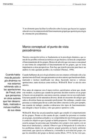 Intercambio
Cuando habla-
mos de psicolo-
gía dinámica no
nos estamos
refiriendo sólo a
las aportaciones
de Freud, sino
que pensamos
en otros autores
que han desarro-
llado, matizado e
incluso modifica-
do sus ideas
170 I
27 Educación Social
y un elemento para facilitar la reflexión sobre la tarea que hacen los equipos
educativos es lacomprensióndelfuncionamiento grupalque aporta la psicología
de orientación psicodinámica.
Marco conceptual: el punto de vista
psicodinámico
Nuestra concepción teórica se fundamenta en la psicología dinámica, que es
una de las posibles referencias teóricas en que basarse a la hora de comprender
el funcionamiento de los grupos. Hemos de advertir que este marco conceptual
es una forma de comprender el funcionamiento de los grupos, que no resta
importancia a otras perspectivas. Esto hay que tenerlo presente para hacer un
análisis lo más ajustado posible a la realidad (Thomas, 1998).
Cuando hablamos de psicología dinámica no nos estamos refiriendo sólo a las
aportaciones de Freud,sino que pensamos enotros autores que handesarrollado,
matizado e incluso modificado sus ideas, haciendo nuevas y valiosas
aportaciones, tanto técnicas como teóricas. Wilfred R. Bion' es uno de estos
autores.
Pero antes de empezar con el marco teórico, quisiéramos aclarar que, desde
este modelo, se piensa que cuando las personas deciden reunirse en un grupo
lo hacen con un propósito, una tarea concreta, aunque esto no sea explicitado.
Esta tarea puede ser de naturaleza diversa: desde un encuentro de amigos que
salen a divertirse hasta un encuentro profesional. Sin embargo, cuando estas
personas se reúnen para llevar a cabo una labor concreta (como, por ejemplo,
una reunión de trabajo), pueden evidenciarse dos tipos de funcionamiento:
uno dirigido a hacer la tarea y otro que parece oponerse a ella.
Wilfred R. Bion fue un psicoanalista inglés que estudió el comportamiento
de los grupos. Pronto se dio cuenta de que, cuando las personas se reunían
en un grupo, mostraban actitudes y se comportaban de una forma que parecía
ir contra los objetivos que el grupo se había propuesto. Vio también que esto
ocurría aunque las personas que formaban estos grupos eran sujetos con un
buen nivel intelectual y cultural. Observó que la búsqueda de la solución a
los problemas dentro de un contexto grupal generaba un fuerte ambiente
emocional, que ejercía su influencia y orientaba la acti vidad del grupo, sin
que los miembros del grupo se dieran cuenta (Bion, 1974). Se ha visto que,
 