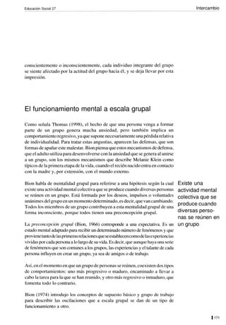 Educación Social 27
conscientemente o inconscientemente, cada individuo integrante del grupo
se siente afectado por la actitud del grupo hacia él, y se deja llevar por esta
impresión.
El funcionamiento mental a escala grupal
Como señala Thomas ( 1998), el hecho de que una persona venga a formar
parte de un grupo genera mucha ansiedad, pero también implica un
comportamiento regresivo, ya que supone necesariamente una pérdida relativa
de individualidad. Para tratar estas angustias, aparecen las defensas, que son
formas de apañareste malestar. Bion piensa que estos mecanismos de defensa,
que el adulto utiliza para desenvolverse con la ansiedad que se genera al unirse
a un grupo, son los mismos mecanismos que describe Melanie Klein como
típicos de la primera etapa de la vida, cuando el recién nacido entra en contacto
con la madre y, por extensión, con el mundo externo.
Bion habla de mentalidad grupal para referirse a una hipótesis según la cual
existe una actividad mental colectiva que se produce cuando diversas personas
se reúnen en un grupo. Está formada por los deseos, impulsos o voluntades
unánimes delgrupo en un momento determinado, es decir,que van cambiando.
Todos los miembros de un grupo contribuyen a esta mentalidad grupal de una
forma inconsciente, porque todos tienen una preconcepción grupal.
La preconcepción grupal (Bion, 1966) corresponde a una expectativa. Es un
estado mental adaptado para recibir un determinado número de fenómenos y que
proviene tantode las primeras relacionesque seestablecencomode lasexperiencias
vividas por cada persona a lo largo de su vida. Es decir,que aunque haya una serie
de fenómenos que son comunes a los grupos, las experiencias y el talante de cada
persona influyen en crear un grupo, ya sea de amigos o de trabajo.
Así, en el momento en que un grupo de personas se reúnen, coexisten dos tipos
de comportamientos: uno más progresivo o maduro, encaminado a llevar a
cabo la tarea para la que se han reunido, y otro más regresivo o inmaduro, que
fomenta todo lo contrario.
Bion (1974) introdujo los conceptos de supuesto básico y grupo de trabajo
para describir las oscilaciones que a escala grupal se dan de un tipo de
funcionamiento a otro.
Intercambio
Existe una
actividad mental
colectiva que se
produce cuando
diversas perso-
nas se reúnen en
un grupo
11 71
 
