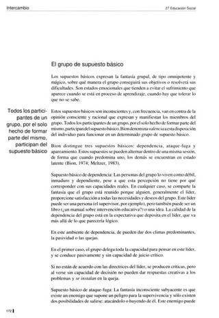 Intercambio
Todos los partici-
pantes de un
grupo, por el solo
hecho de formar
parte del mismo,
participan del
supuesto básico
1721
27 Educación Social
El grupo de supuesto básico
Los supuestos básicos expresan la fantasía grupal, de tipo omnipotente y
mágico, sobre qué manera el grupo conseguirá sus objetivos o resolverá sus
dificultades. Son estados emocionales que tienden a evitar el sufrimiento que
aparece cuando se está en proceso de aprendizaje, cuando hay que tolerar lo
que no se sabe.
Estos supuestos básicos son inconscientes y, con frecuencia, van en contra de la
opinión consciente y racional que expresan y manifiestan los miembros del
grupo. Todos los participantes de un grupo, por el solo hecho de formar parte del
mismo, participandel supuesto básico. Bion denomina valenciaaestadisposición
del individuo para funcionar en un determinado grupo de supuesto básico.
Bion di stingue tres supuestos básicos: dependencia, ataque-fuga y
apareamiento. Estos supuestos se pueden alternar dentro de una misma sesión,
de forma que cuando predomina uno, los demás se encuentran en estado
latente (Bion, 1974; Meltzer, 1983).
Supuesto básico de dependencia: Las personas del grupo lo viven como débil,
inmaduro y dependiente, pese a que esta percepción no tiene por qué
corresponder con sus capacidades reales. En cualquier caso, se comparte la
fantasía que el grupo está reunido porque alguien, generalmente el líder,
proporcione satisfacción a todas las necesidades y deseos delgrupo. Este líder
puede ser una persona (el supervisor, por ejemplo), pero también puede ser un
libro (¿un manual sobre intervención educativa?) o una idea. La calidad de la
dependencia del grupo está en la expectativa que deposita en el líder, que va
más allá de lo que parecería lógico.
En este ambiente de dependencia, de pueden dar dos climas predominantes,
la pasividad o las quejas.
En el primer caso, el grupo delega toda la capacidad para pensar en este líder,
y se conduce pasivamente y sin capacidad de juicio crítico.
Si no están de acuerdo con las directrices del líder, se producen críticas, pero
al verse sin capacidad de decisión no pueden dar respuestas creativas a los
problemas y se instalan en la queja.
Supuesto básico de ataque-fuga: La fantasía inconsciente subyacente es que
existe un enemigo que supone un peligro para la supervivencia y sólo existen
dos posibilidades de salirse: atacándolo o huyendo de él. Este enemigo puede
 