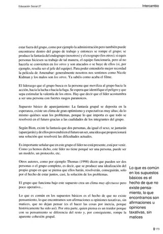 Educación Social 27
estar fuera del grupo, como por ejemplo la administración pero también puede
encontrarse dentro del grupo de trabajo y entonces se rompe el grupo; se
produce la fantasía del endogrupo (nosotros) y el exagrupo (los otros); si equis
personas hiciesen su trabajo de tal manera, el equipo funcionaría, pero al no
hacerla se convierten en los olros y son atacados o se huye de ellos (si, por
ejemplo, resulta ser el jefe del equipo). Para poder entenderlo mejor recordad
la película de Amenabar: generalmente nosotros nos sentimos como Nicole
Kidman y los malos son los otros. Ya sabéis como acaba el filme.
El liderazgo que el grupo busca es la persona que moviliza al grupo hacia la
acción, hacia la lucha o hacia la fuga. Se espera que identifique el peligro y que
sepa estimular la valentía de los otros. Hay que decir que el líder acostumbra
a ser una persona con fuertes rasgos paranoicos.
Supuesto básico de aparejamiento: La fantasía grupal se deposita en la
esperanza, existe un clima de gran optimismo y expectativas muy altas; da lo
mismo quiénes sean los problemas, porque lo que importa es que todo se
resolverá en el futuro gracias a las cualidades de los integrantes del grupo.
Según Bion, existe la fantasía que dos personas, da igual el sexo, se juntarán
(aparejarán) y de ellos provendráenelfuturo un ser, una idea que proporcionará
una solución que resolverá las dificultades actuales.
Es importante señalar que en este grupo el líder no está presente, está por venir.
Como ya hemos dicho, este líder no tiene porqué ser una persona, puede ser
un modelo, un protocolo, etc.
Otros autores, como por ejemplo Thomas (1 998) dicen que pueden ser dos
personas o el grupo completo, es decir, que se produce una idealización del
propio grupo en que se piensa que ellos harán, resolverán, conseguirán, solo
por el hecho de estar juntos, casi, la solución de los problemas.
El grupo que funciona bajo este supuesto crea un clima muy afectuoso pero
poco operativo...
Lo que es común en los supuestos básicos es el hecho de que no existe
pensamiento, lo que encontramos son afirmaciones u opiniones taxativas, sin
matices, que no dejan pensar (es el hacer las cosas por inercia, porque
históricamente ha sido así). Por otra parte, quien piensa es un traidor porque
con su pensamiento se diferencia del resto y, por consiguiente, rompe la
aparente cohesión grupal.
Intercambio
Lo que es común
en los supuestos
básicos es el
hecho de que no
existe pensa-
miento, lo que
encontramos son
afirmaciones u
opiniones
taxativas, sin
matices
11 73
 