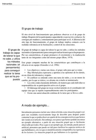 Intercambio
El grupo de
trabajo es capaz
de tolerar lo que
no sabe, y utiliza
27 Educación Social
El grupo de trabajo
El otro nivel de funcionamiento que podemos observar es el de grupo de
trabajo. Requiere de los participantes capacidad de cooperación y esfuerzo. Se
consigue por madurez y entrenamiento para participar en él. A diferencia del
otro tipo de funcionamiento, el grupo de trabajo implica contacto con la
realidad, tolerancia en la frustración y control de las emociones.
El grupo de trabajo es capaz de tolerar lo que no sabe, y utiliza los métodos
racionales (el pensamiento) para conseguir realizar la tarea que se ha propuesto.
Por sus características, el grupo promueve el crecimiento y la maduración
tanto de sus integrantes como del mismo grupo (Bion, 1974).
los métodos Este grupo comparte muchas de las características que contribuyen a la
racionales (el eficacia en un equipo (González el al, 1996):
pensamiento)
para conseguir
realizar la tarea
que se ha pro-
puesto
1741
Los objetivos y metas son claras, el grupo sabe para qué se reúne.
Hay libertad para expresarse y apertura a las opiniones de los demás,
en un clima de tolerancia y respeto.
El conflicto se entiende como una tarea de todos, y es un motor de
cambio, por lo que se tolera y se afronta sin evitarlo ni minimizarlo.
Los roles están claramente definidos, de manera que cada individuo se
responsabiliza de su participación activa en el grupo.
El liderazgo del grupo no recae exclusivamente en el coordinador del
equipo sino que se reparte responsablemente entre los participantes.
Existe una autoevaluación continua de la tarea que se lleva a cabo.
A modo de ejemplo...
lnicialmente pensamos incluir una viñeta referida a una situación grupal real,
pero nos resultaba excesivamente larga de describir para después poder
comentar lo que se podía observar a partir de los conceptos teóricos que hemos
ido viendo en el artículo. Sin embargo, nos parece que hemos podido encontrar
un ejemplo alternativo, a partir de una situación grupal que es fácilmente
observable por todos. Pese a que es un ejemplo que, de entrada, puede parecer
artificial, pensamos que puede ser útil para clarificar los aspectos teóricos de
que hablábamos, a la vez que es metafóricamente extrapolable a la experiencia
de los lectores. La situación grupal de que hablamos es la siguiente:
 