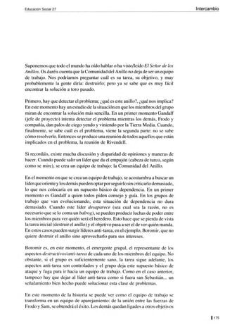 Educación Social 27
Suponemos que todo el mundo ha oído hablar o ha visto/leído El Señor de los
Anillos. Os daréis cuenta que la Comunidad del Anillo no deja de ser un equipo
de trabajo. Nos podríamos preguntar cuál es su tarea, su objetivo, y muy
probablemente la gente diría: destruirlo; pero ya se sabe que es muy fácil
encontrar la solución a toro pasado.
Primero, hay que detectar el problema; ¿qué es este anillo?, ¿qué nos implica?
En este momento hay un estudio de la situación en que los miembros del grupo
miran de encontrar la solución más sencilla. En un primer momento Gandalf
(jefe de proyecto) intenta detectar el problema mientras los demás, Frodo y
compañía, dan palos de ciego yendo y viniendo por la Tierra Media. Cuando,
finalmente, se sabe cuál es el problema, viene la segunda parte: no se sabe
cómo resolverlo. Entonces se produce una reunión de todos aquellos que están
implicados en el problema, la reunión de Rivendell.
Si recordáis, existe mucha discusión y disparidad de opiniones y maneras de
hacer. Cuando puede salir un líder que da el empujón (cabeza de turco, según
como se mire), se crea un equipo de trabajo: la Comunidad del Anillo.
En el momento en que se crea un equipo de trabajo, se acostumbra a buscar un
líderque oriente y los demás pueden optar por seguirlo sin criticarlo demasiado,
lo que nos colocaría en un supuesto básico de dependencia. En un primer
momento es Gandalf a quien todos piden consejo y guía. En los grupos de
trabajo que van evolucionando, esta situación de dependencia no dura
demasiado. Cuando este líder desaparece (sea cual sea la razón, no es
necesario que se lo coma un balrog), se pueden producir luchas de poder entre
los miembros para ver quién será el heredero. Esto hace que se pierda de vista
la tarea inicial (destruir el anillo) y el objetivo pasa a ser el de ver quién manda.
En estos casos pueden surgir líderes anti-tarea, en el ejemplo, Boromir, que no
quiere destruir el anillo sino aprovecharlo para sus intereses.
Boromir es, en este momento, el emergente grupal, el representante de los
aspectos destructivos/anti-tarea de cada uno de los miembros del equipo. No
obstante, si el grupo es suficientemente sano, la tarea sigue adelante, los
aspectos anti-tarea son controlados y el grupo deja este supuesto básico de
ataque y fuga para ir hacia un equipo de trabajo. Como en el caso anterior,
tampoco hay que dejar al líder anti-tarea como si fuera san Sebastián... un
señalamiento bien hecho puede solucionar esta clase de problemas.
En este momento de la historia se puede ver como el equipo de trabajo se
transfonna en un equipo de aparejamiento: de la unión entre las fuerzas de
Frodo y Sam, se obtendrá el éxito. Los demás quedan ligados a otros objetivos
Intercambio
1175
 