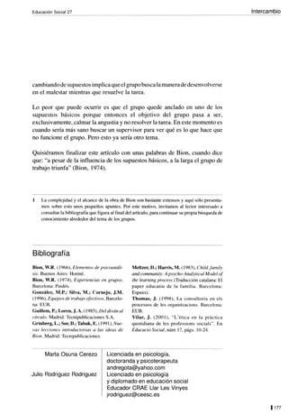 Educación Social 27
cambiando de supuestos implica que el grupo busca la manera de desenvolverse
en el malestar mientras que resuelve la tarea.
Lo peor que puede ocurrir es que el grupo quede anclado en uno de los
supuestos básicos porque entonces el objetivo del grupo pasa a ser,
exclusivamente, calmar la angustia y no resolver la tarea. En este momento es
cuando sería más sano buscar un supervisor para ver qué es lo que hace que
no funcione el grupo. Pero esto ya sería otro tema.
Quisiéramos finalizar este artículo con unas palabras de Bion, cuando dice
que: "a pesar de la influencia de los supuestos básicos, a la larga el grupo de
trabajo triunfa" (Bion, 1974).
La complejidad y el alcance de la obra de Bion son bastante extensos y aquí sólo presenta-
mos sobre esto unos pequeños apuntes. Por este motivo. invitamos al lector interesado a
consultar la bibliografía que figura al final del artículo. para continuar su propia búsqueda de
conocimiento alrededor del tema de los grupos.
Bibliografía
Bion, W.R. ( 1966), Elementos de psicoanáli-
sis. Buenos Aires: Hormé.
Bion, W.R. ( 1974), Experiencias en grupos.
Barcelona: Paidós.
González, M.P.; Silva, M.; Cornejo, J.M.
( 1996), Equipos de trabajo efectivos. Barcelo-
na: EUB.
Guillem, P.; Loren, J. A. ( 1985), Del diván al
círculo. Madrid: Tecnipublicaciones S.A.
Grinberg, L.; Sor, D.; Tabak, E. (199 1), Nue-
vas lecciones introductorias a las ideas de
Bion. Madrid: Tecnipublicaciones.
Meltzer, D.; Harris, M. (1983), Child,family
and community: A psycho-Analytical Model of
the learning process (Traducción catalana: El
paper educatiu de la ramília. Barcelona:
Espaxs).
Thomas, J. ( 1998), La consultoria en els
processos de les organitzacions. Barcelona:
EUB.
Vilar, J. (200 1), " L'eti ca en la practi ca
quotidiana de les professions socials". En
Educació Social, núm 17, págs. 10-24.
Marta Osuna Cerezo
Julio Rodríguez Rodríguez
Licenciada en psicología,
doctoranda y psicoterapeuta
andregota@yahoo.com
Licenciado en psicología
y diplomado en educación social
Educador CRAE Llar Les Vinyes
jrodriguez@ceesc.es
Intercambio
1177
 