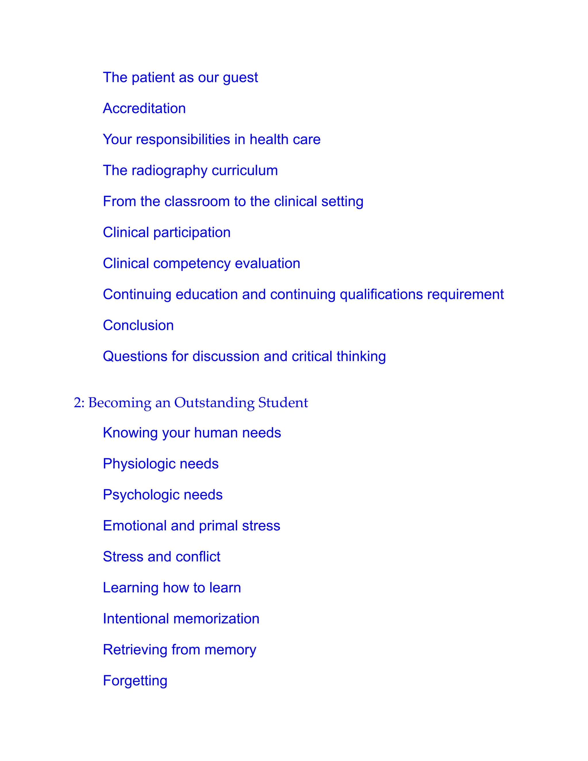 The patient as our guest
Accreditation
Your responsibilities in health care
The radiography curriculum
From the classroom to the clinical setting
Clinical participation
Clinical competency evaluation
Continuing education and continuing qualifications requirement
Conclusion
Questions for discussion and critical thinking
2: Becoming an Outstanding Student
Knowing your human needs
Physiologic needs
Psychologic needs
Emotional and primal stress
Stress and conflict
Learning how to learn
Intentional memorization
Retrieving from memory
Forgetting
 