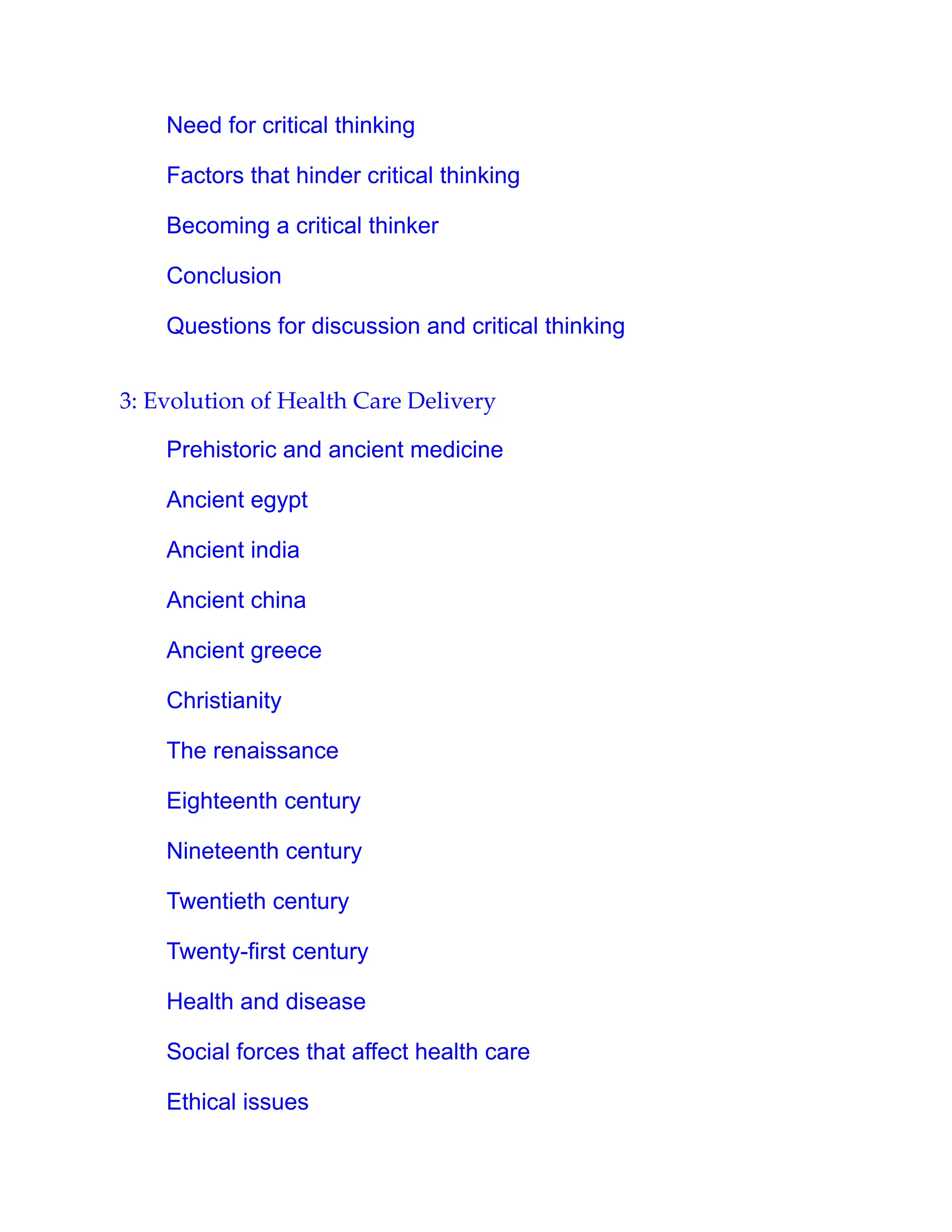 Need for critical thinking
Factors that hinder critical thinking
Becoming a critical thinker
Conclusion
Questions for discussion and critical thinking
3: Evolution of Health Care Delivery
Prehistoric and ancient medicine
Ancient egypt
Ancient india
Ancient china
Ancient greece
Christianity
The renaissance
Eighteenth century
Nineteenth century
Twentieth century
Twenty-first century
Health and disease
Social forces that affect health care
Ethical issues
 