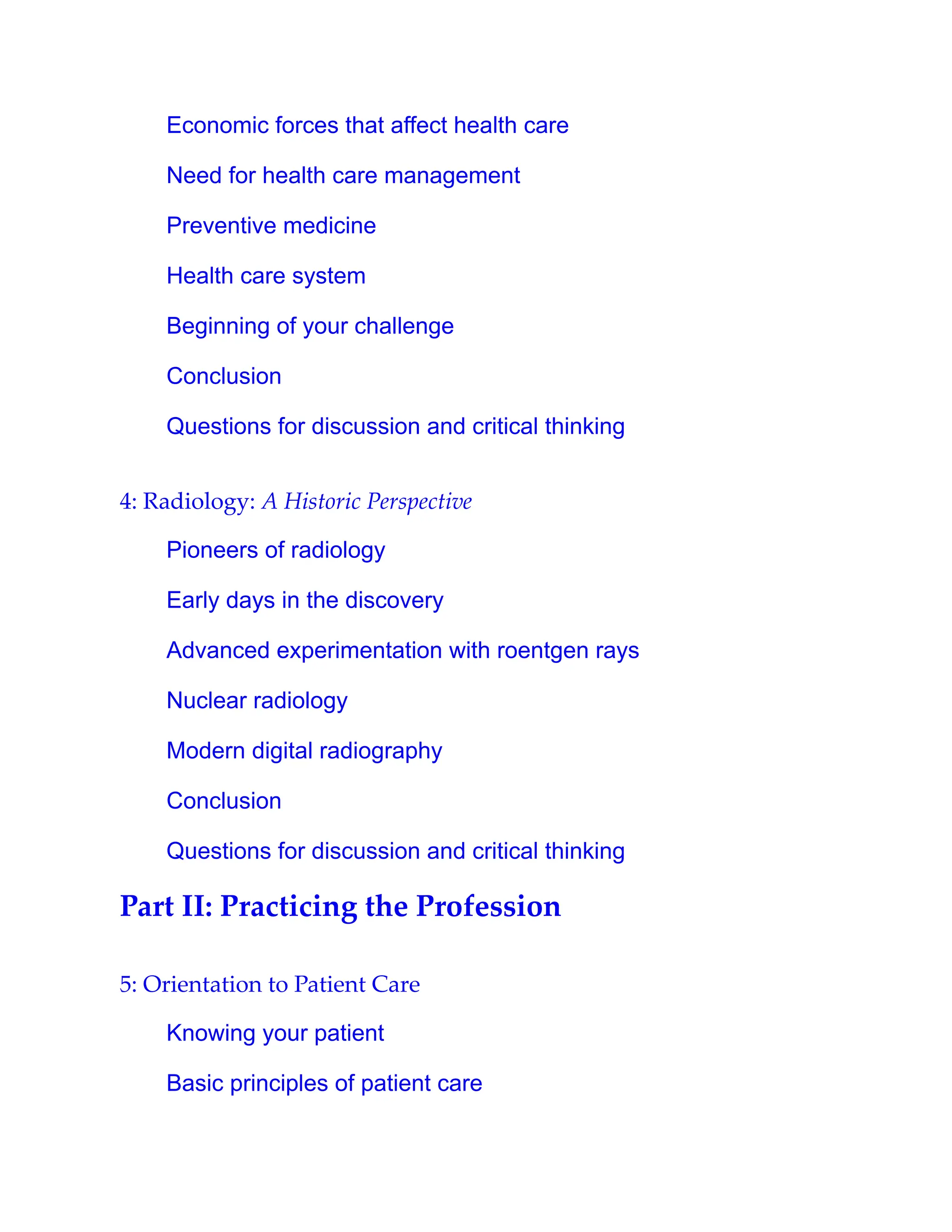 Economic forces that affect health care
Need for health care management
Preventive medicine
Health care system
Beginning of your challenge
Conclusion
Questions for discussion and critical thinking
4: Radiology: A Historic Perspective
Pioneers of radiology
Early days in the discovery
Advanced experimentation with roentgen rays
Nuclear radiology
Modern digital radiography
Conclusion
Questions for discussion and critical thinking
Part II: Practicing the Profession
5: Orientation to Patient Care
Knowing your patient
Basic principles of patient care
 