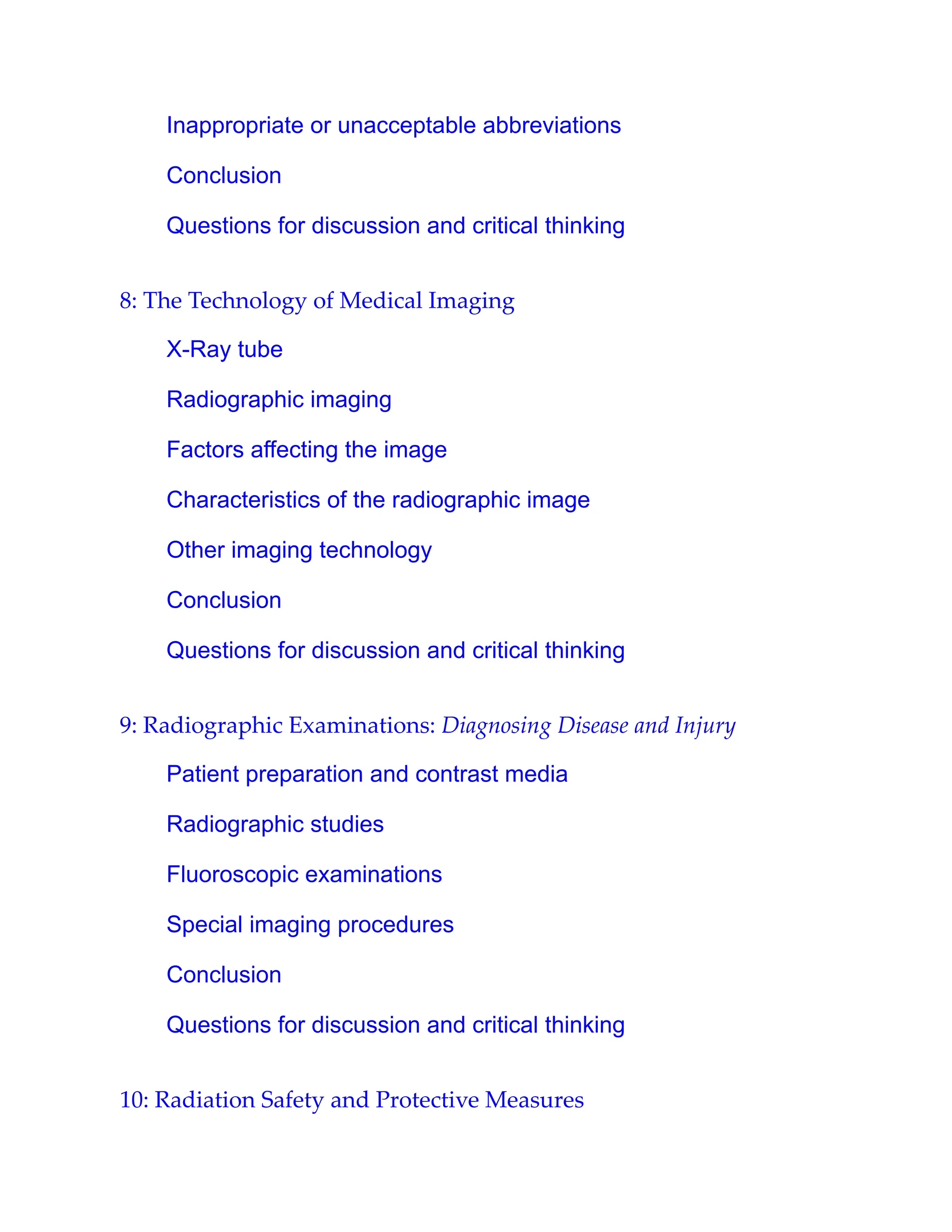 Inappropriate or unacceptable abbreviations
Conclusion
Questions for discussion and critical thinking
8: The Technology of Medical Imaging
X-Ray tube
Radiographic imaging
Factors affecting the image
Characteristics of the radiographic image
Other imaging technology
Conclusion
Questions for discussion and critical thinking
9: Radiographic Examinations: Diagnosing Disease and Injury
Patient preparation and contrast media
Radiographic studies
Fluoroscopic examinations
Special imaging procedures
Conclusion
Questions for discussion and critical thinking
10: Radiation Safety and Protective Measures
 