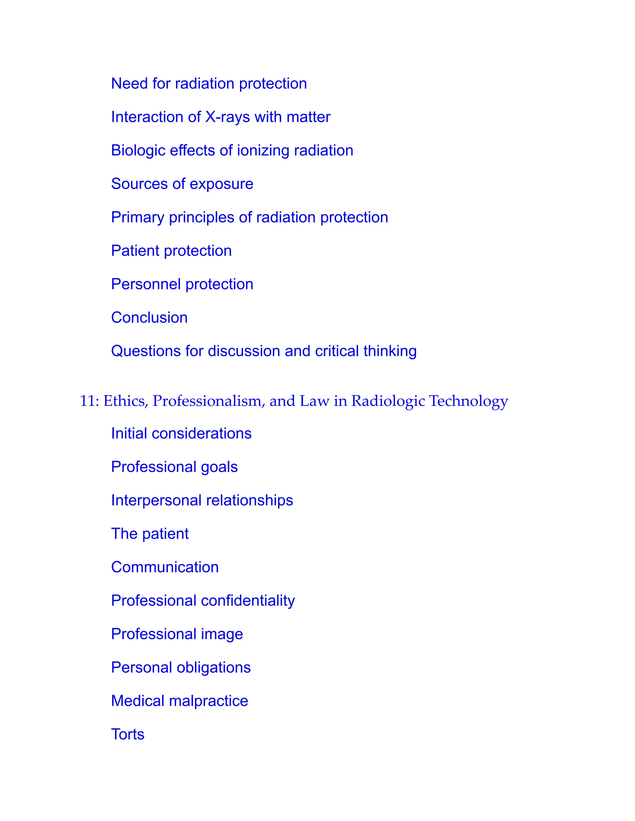 Need for radiation protection
Interaction of X-rays with matter
Biologic effects of ionizing radiation
Sources of exposure
Primary principles of radiation protection
Patient protection
Personnel protection
Conclusion
Questions for discussion and critical thinking
11: Ethics, Professionalism, and Law in Radiologic Technology
Initial considerations
Professional goals
Interpersonal relationships
The patient
Communication
Professional confidentiality
Professional image
Personal obligations
Medical malpractice
Torts
 