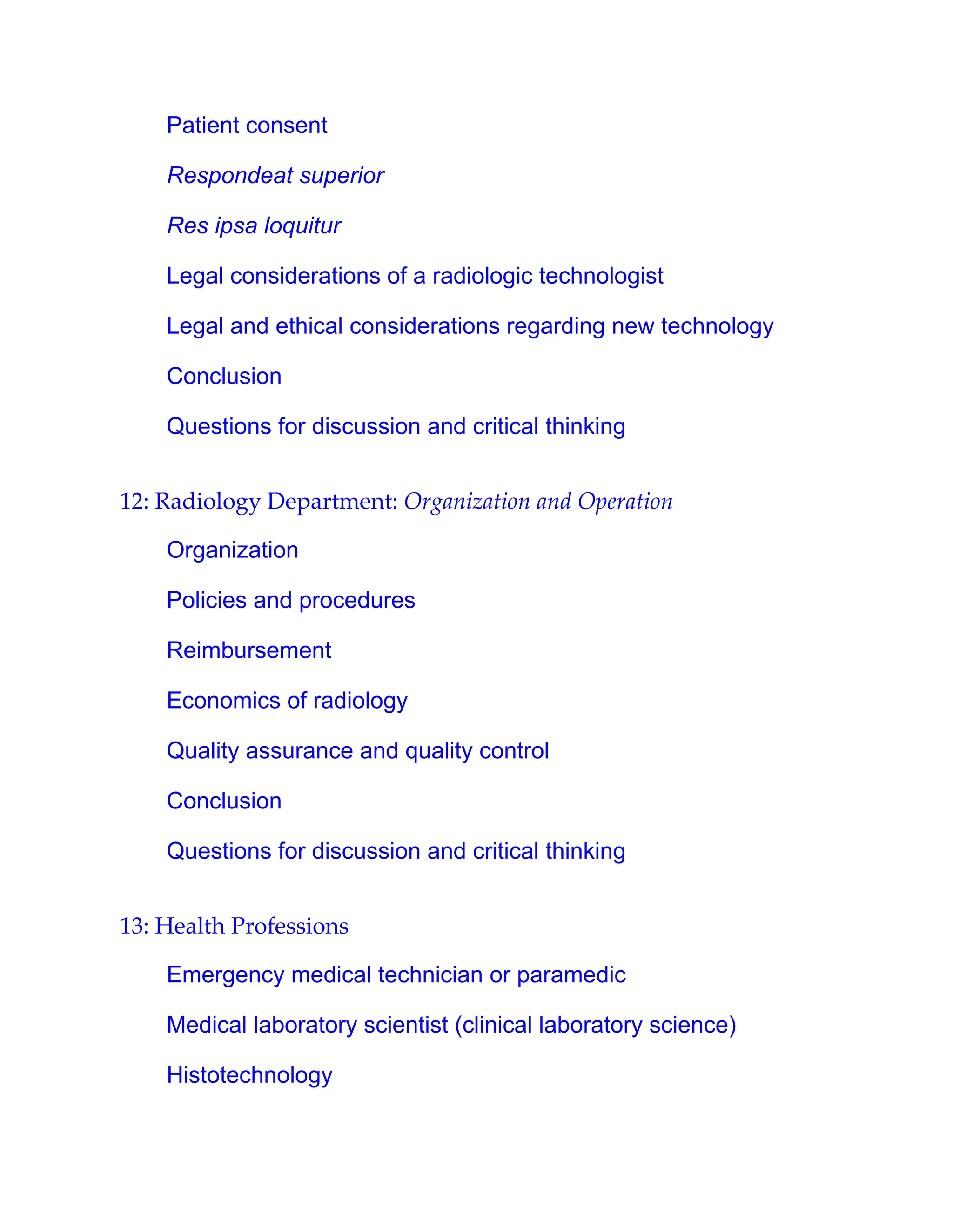 Patient consent
Respondeat superior
Res ipsa loquitur
Legal considerations of a radiologic technologist
Legal and ethical considerations regarding new technology
Conclusion
Questions for discussion and critical thinking
12: Radiology Department: Organization and Operation
Organization
Policies and procedures
Reimbursement
Economics of radiology
Quality assurance and quality control
Conclusion
Questions for discussion and critical thinking
13: Health Professions
Emergency medical technician or paramedic
Medical laboratory scientist (clinical laboratory science)
Histotechnology
 