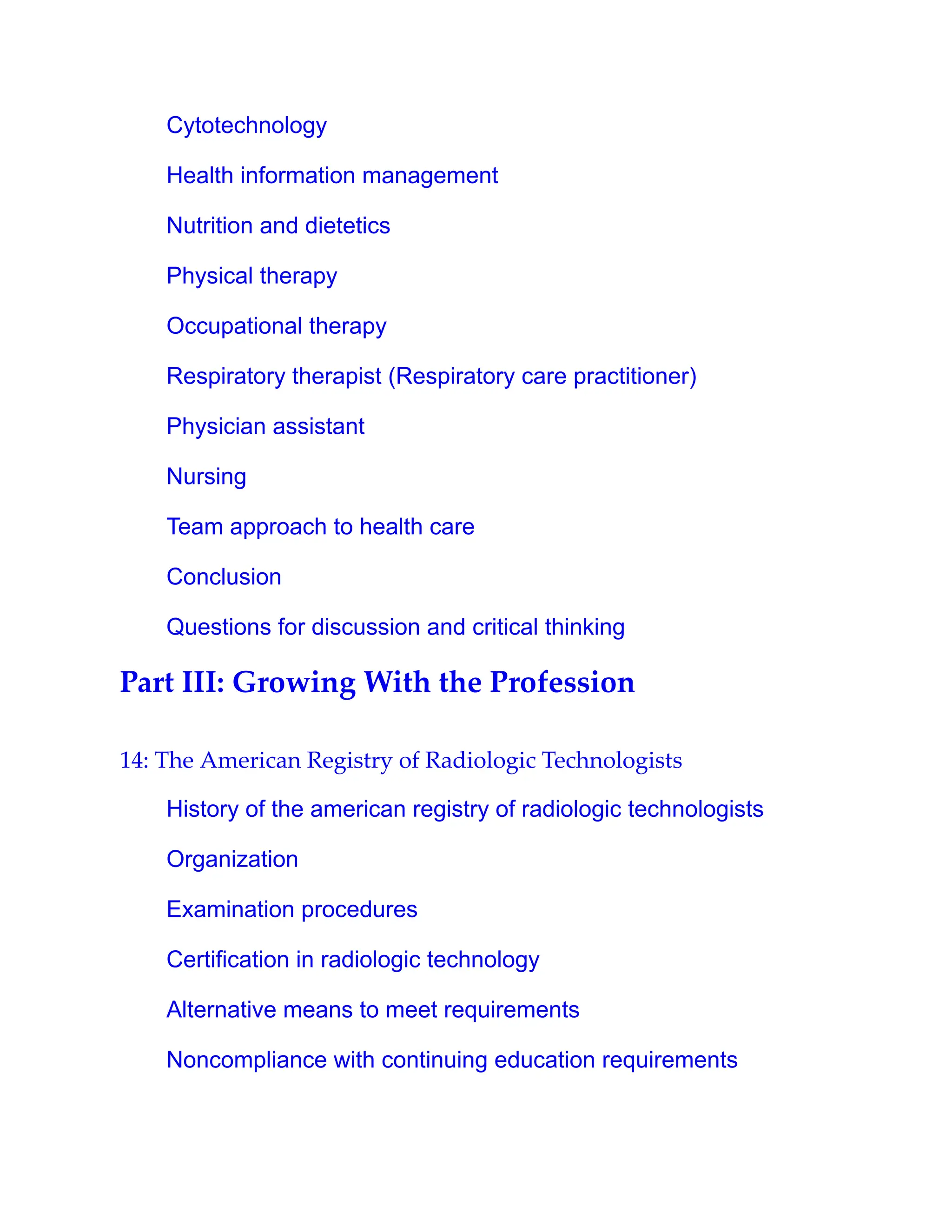 Cytotechnology
Health information management
Nutrition and dietetics
Physical therapy
Occupational therapy
Respiratory therapist (Respiratory care practitioner)
Physician assistant
Nursing
Team approach to health care
Conclusion
Questions for discussion and critical thinking
Part III: Growing With the Profession
14: The American Registry of Radiologic Technologists
History of the american registry of radiologic technologists
Organization
Examination procedures
Certification in radiologic technology
Alternative means to meet requirements
Noncompliance with continuing education requirements
 