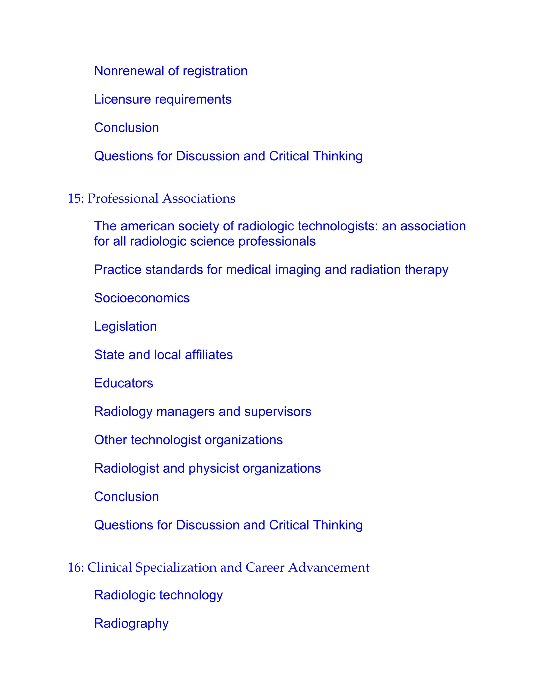Nonrenewal of registration
Licensure requirements
Conclusion
Questions for Discussion and Critical Thinking
15: Professional Associations
The american society of radiologic technologists: an association
for all radiologic science professionals
Practice standards for medical imaging and radiation therapy
Socioeconomics
Legislation
State and local affiliates
Educators
Radiology managers and supervisors
Other technologist organizations
Radiologist and physicist organizations
Conclusion
Questions for Discussion and Critical Thinking
16: Clinical Specialization and Career Advancement
Radiologic technology
Radiography
 