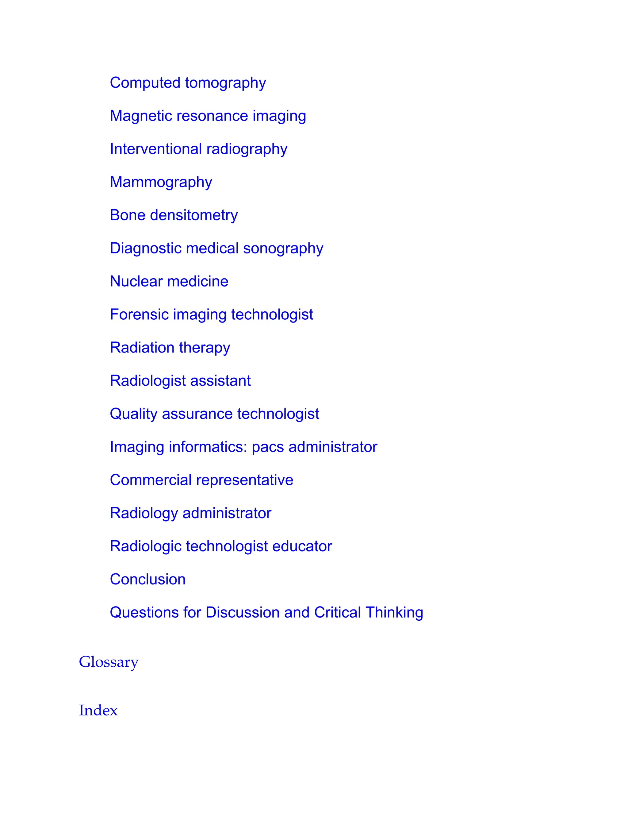 Computed tomography
Magnetic resonance imaging
Interventional radiography
Mammography
Bone densitometry
Diagnostic medical sonography
Nuclear medicine
Forensic imaging technologist
Radiation therapy
Radiologist assistant
Quality assurance technologist
Imaging informatics: pacs administrator
Commercial representative
Radiology administrator
Radiologic technologist educator
Conclusion
Questions for Discussion and Critical Thinking
Glossary
Index
 