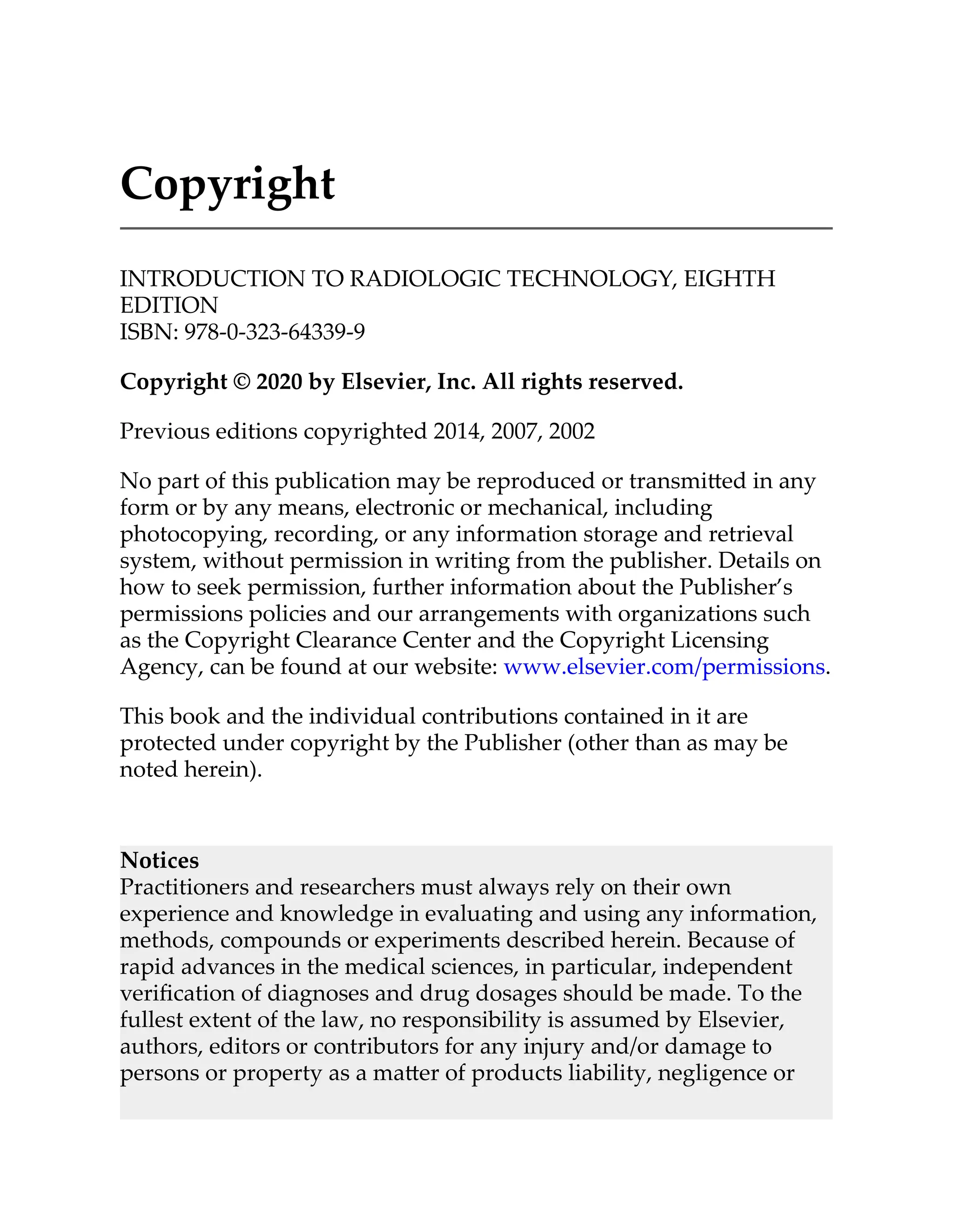 Copyright
INTRODUCTION TO RADIOLOGIC TECHNOLOGY, EIGHTH
EDITION
ISBN: 978-0-323-64339-9
Copyright © 2020 by Elsevier, Inc. All rights reserved.
Previous editions copyrighted 2014, 2007, 2002
No part of this publication may be reproduced or transmi ed in any
form or by any means, electronic or mechanical, including
photocopying, recording, or any information storage and retrieval
system, without permission in writing from the publisher. Details on
how to seek permission, further information about the Publisher’s
permissions policies and our arrangements with organizations such
as the Copyright Clearance Center and the Copyright Licensing
Agency, can be found at our website: www.elsevier.com/permissions.
This book and the individual contributions contained in it are
protected under copyright by the Publisher (other than as may be
noted herein).
Notices
Practitioners and researchers must always rely on their own
experience and knowledge in evaluating and using any information,
methods, compounds or experiments described herein. Because of
rapid advances in the medical sciences, in particular, independent
veriﬁcation of diagnoses and drug dosages should be made. To the
fullest extent of the law, no responsibility is assumed by Elsevier,
authors, editors or contributors for any injury and/or damage to
persons or property as a ma er of products liability, negligence or
 