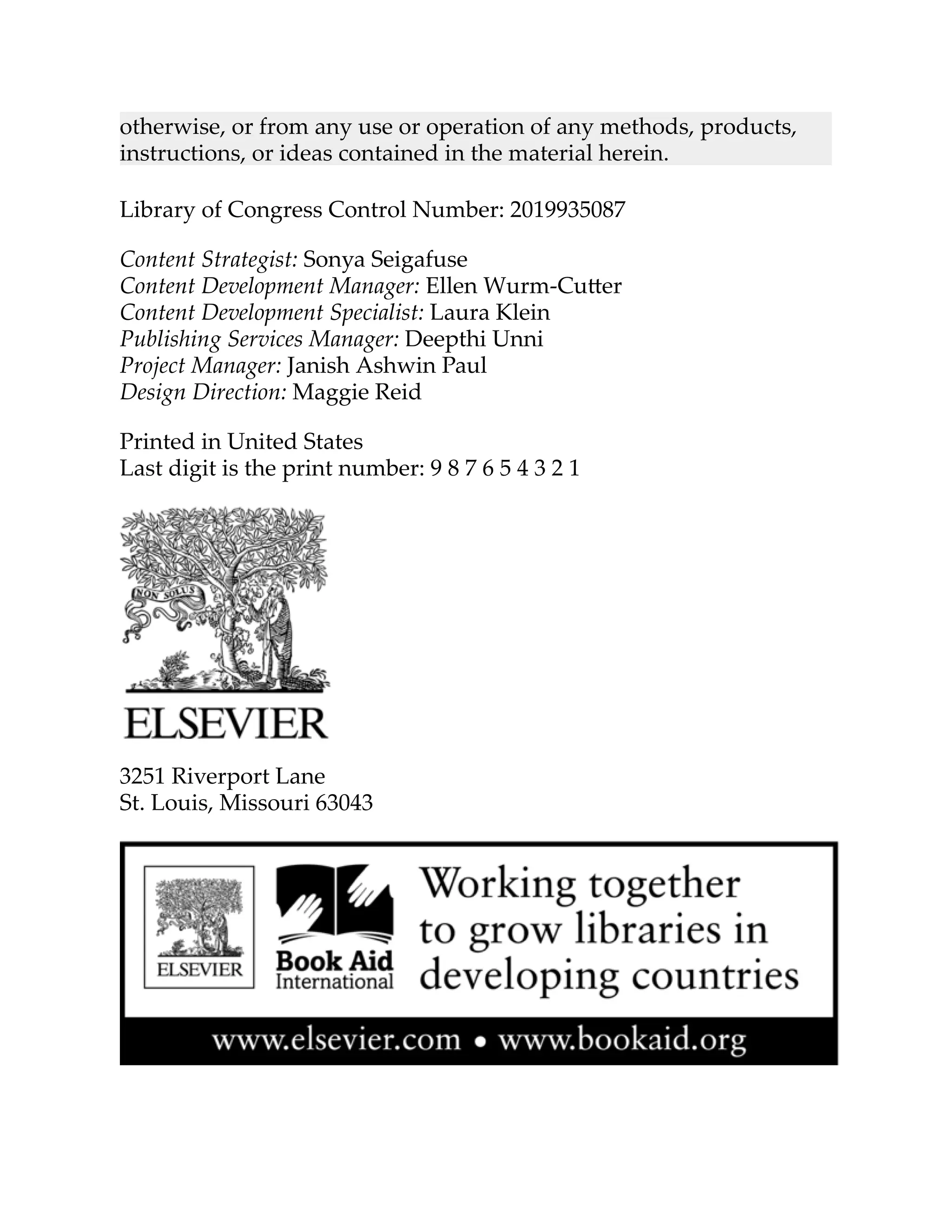otherwise, or from any use or operation of any methods, products,
instructions, or ideas contained in the material herein.
Library of Congress Control Number: 2019935087
Content Strategist: Sonya Seigafuse
Content Development Manager: Ellen Wurm-Cu er
Content Development Specialist: Laura Klein
Publishing Services Manager: Deepthi Unni
Project Manager: Janish Ashwin Paul
Design Direction: Maggie Reid
Printed in United States
Last digit is the print number: 9 8 7 6 5 4 3 2 1
3251 Riverport Lane
St. Louis, Missouri 63043
 