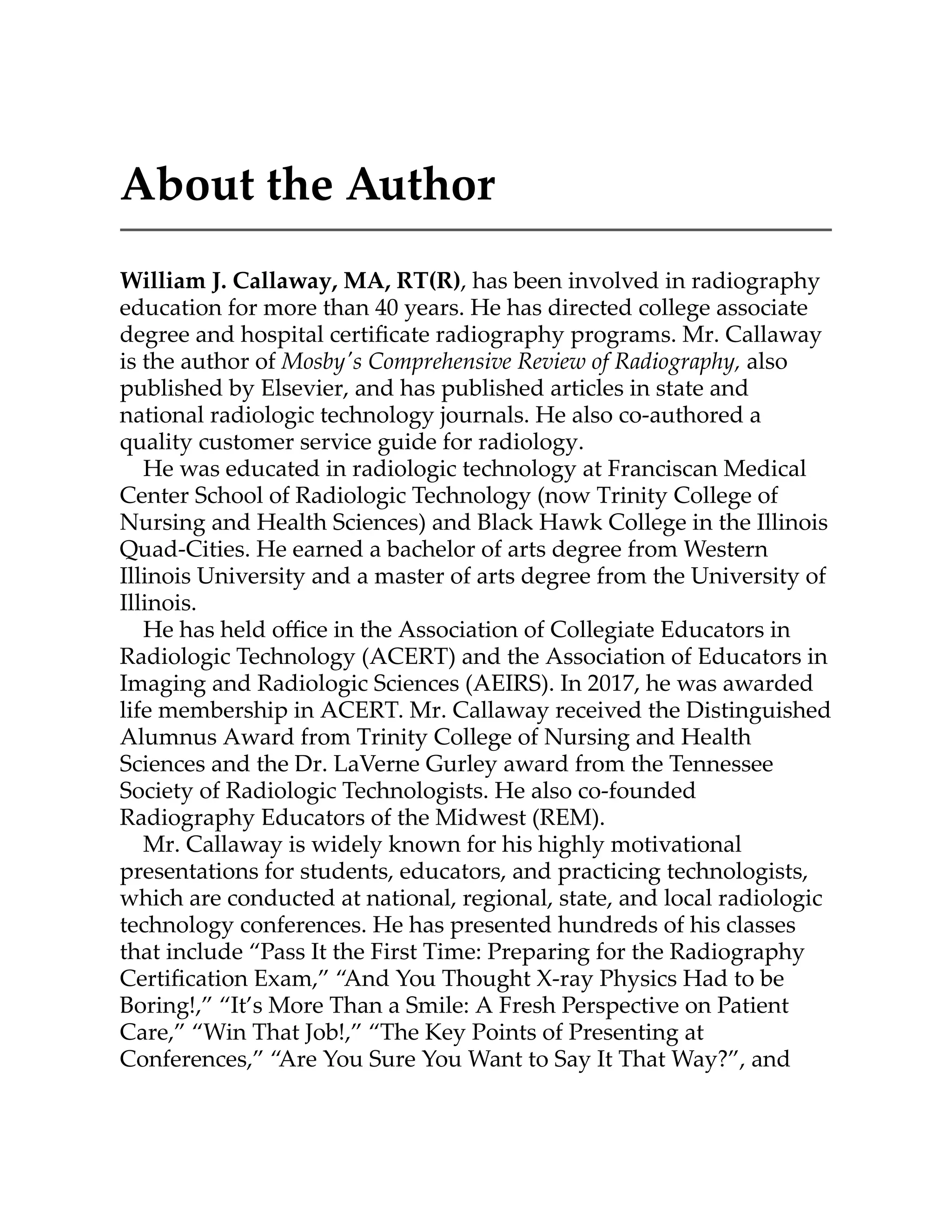 About the Author
William J. Callaway, MA, RT(R), has been involved in radiography
education for more than 40 years. He has directed college associate
degree and hospital certiﬁcate radiography programs. Mr. Callaway
is the author of Mosby's Comprehensive Review of Radiography, also
published by Elsevier, and has published articles in state and
national radiologic technology journals. He also co-authored a
quality customer service guide for radiology.
He was educated in radiologic technology at Franciscan Medical
Center School of Radiologic Technology (now Trinity College of
Nursing and Health Sciences) and Black Hawk College in the Illinois
Quad-Cities. He earned a bachelor of arts degree from Western
Illinois University and a master of arts degree from the University of
Illinois.
He has held oﬃce in the Association of Collegiate Educators in
Radiologic Technology (ACERT) and the Association of Educators in
Imaging and Radiologic Sciences (AEIRS). In 2017, he was awarded
life membership in ACERT. Mr. Callaway received the Distinguished
Alumnus Award from Trinity College of Nursing and Health
Sciences and the Dr. LaVerne Gurley award from the Tennessee
Society of Radiologic Technologists. He also co-founded
Radiography Educators of the Midwest (REM).
Mr. Callaway is widely known for his highly motivational
presentations for students, educators, and practicing technologists,
which are conducted at national, regional, state, and local radiologic
technology conferences. He has presented hundreds of his classes
that include “Pass It the First Time: Preparing for the Radiography
Certiﬁcation Exam,” “And You Thought X-ray Physics Had to be
Boring!,” “It’s More Than a Smile: A Fresh Perspective on Patient
Care,” “Win That Job!,” “The Key Points of Presenting at
Conferences,” “Are You Sure You Want to Say It That Way?”, and
 