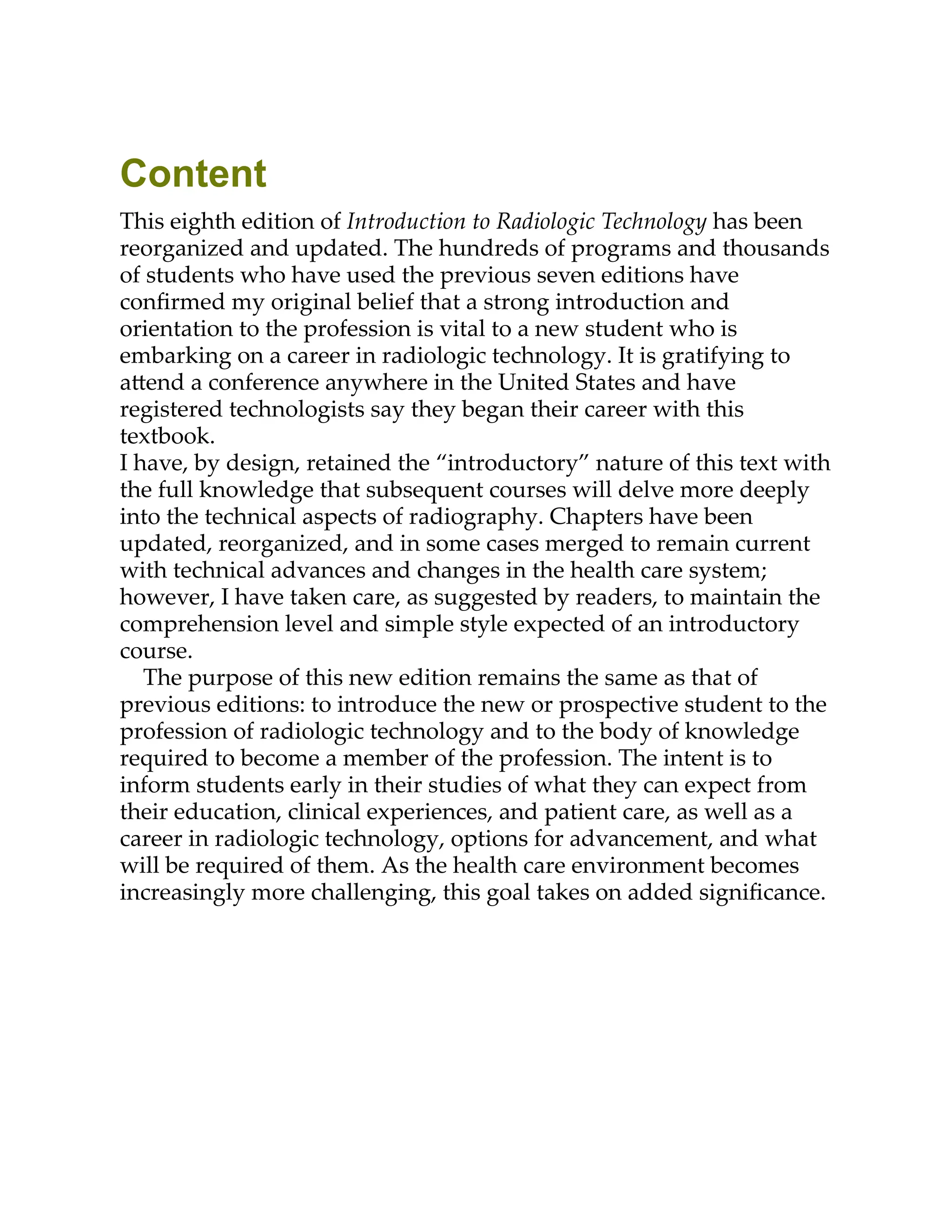 Content
This eighth edition of Introduction to Radiologic Technology has been
reorganized and updated. The hundreds of programs and thousands
of students who have used the previous seven editions have
conﬁrmed my original belief that a strong introduction and
orientation to the profession is vital to a new student who is
embarking on a career in radiologic technology. It is gratifying to
a end a conference anywhere in the United States and have
registered technologists say they began their career with this
textbook.
I have, by design, retained the “introductory” nature of this text with
the full knowledge that subsequent courses will delve more deeply
into the technical aspects of radiography. Chapters have been
updated, reorganized, and in some cases merged to remain current
with technical advances and changes in the health care system;
however, I have taken care, as suggested by readers, to maintain the
comprehension level and simple style expected of an introductory
course.
The purpose of this new edition remains the same as that of
previous editions: to introduce the new or prospective student to the
profession of radiologic technology and to the body of knowledge
required to become a member of the profession. The intent is to
inform students early in their studies of what they can expect from
their education, clinical experiences, and patient care, as well as a
career in radiologic technology, options for advancement, and what
will be required of them. As the health care environment becomes
increasingly more challenging, this goal takes on added signiﬁcance.
 