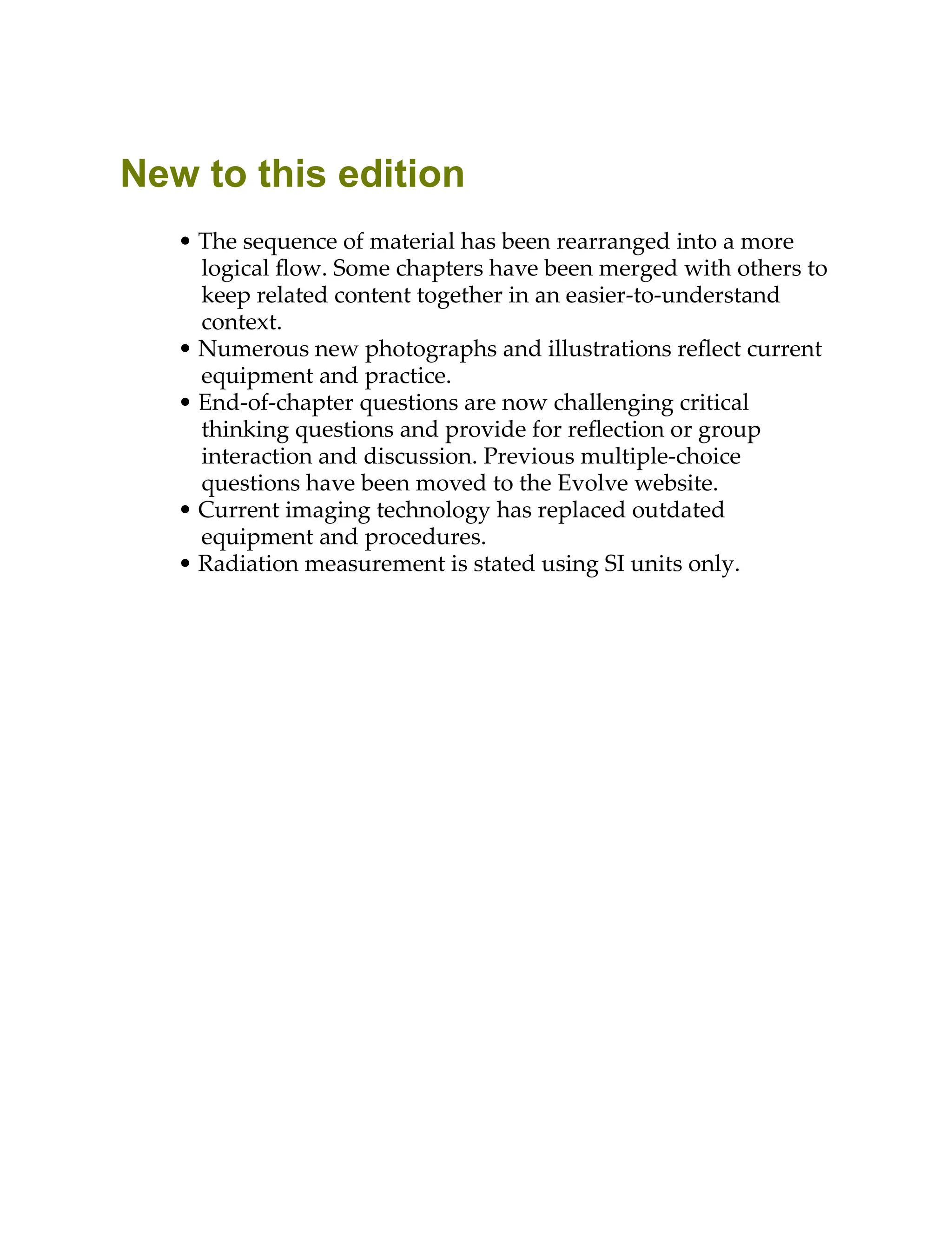 New to this edition
• The sequence of material has been rearranged into a more
logical ﬂow. Some chapters have been merged with others to
keep related content together in an easier-to-understand
context.
• Numerous new photographs and illustrations reﬂect current
equipment and practice.
• End-of-chapter questions are now challenging critical
thinking questions and provide for reﬂection or group
interaction and discussion. Previous multiple-choice
questions have been moved to the Evolve website.
• Current imaging technology has replaced outdated
equipment and procedures.
• Radiation measurement is stated using SI units only.
 
