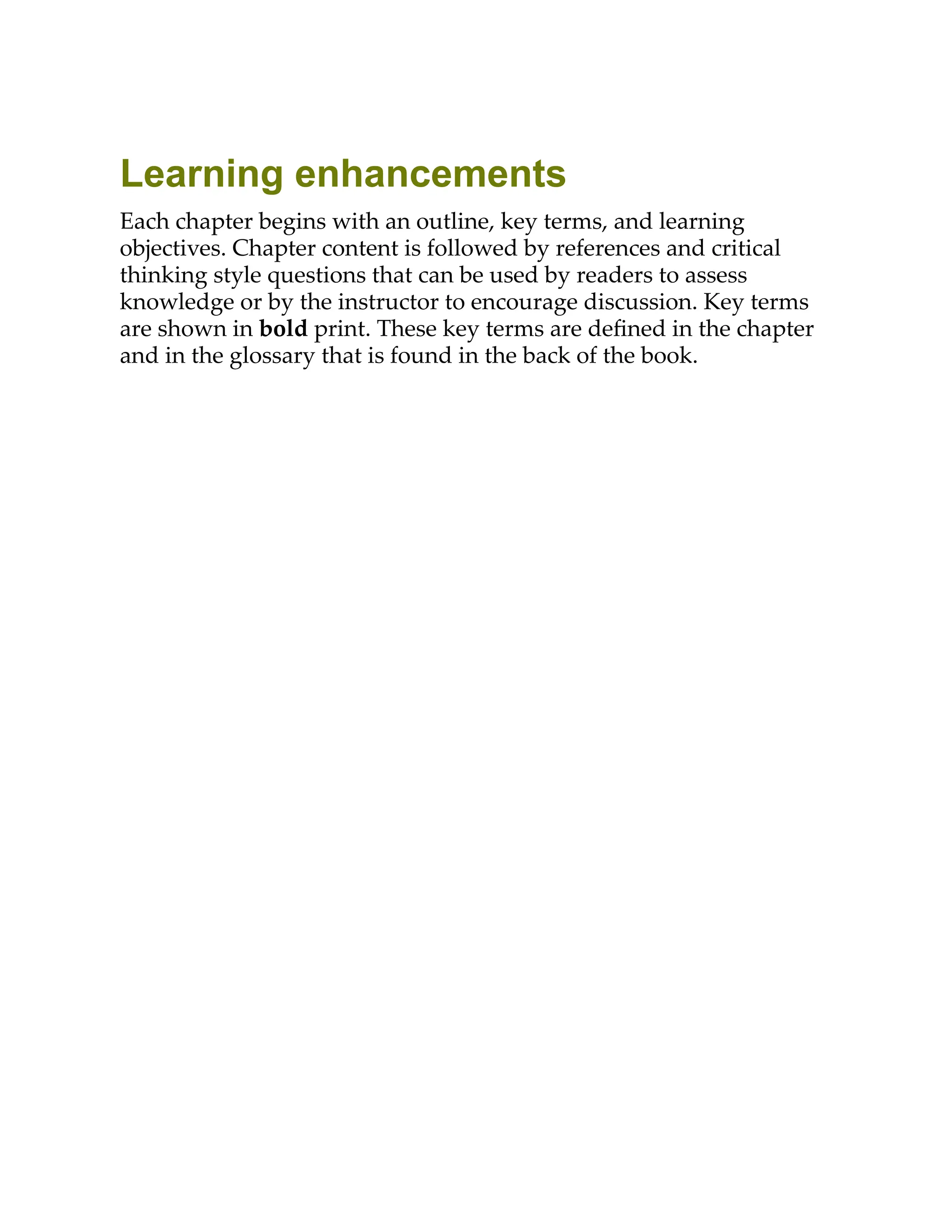Learning enhancements
Each chapter begins with an outline, key terms, and learning
objectives. Chapter content is followed by references and critical
thinking style questions that can be used by readers to assess
knowledge or by the instructor to encourage discussion. Key terms
are shown in bold print. These key terms are deﬁned in the chapter
and in the glossary that is found in the back of the book.
 
