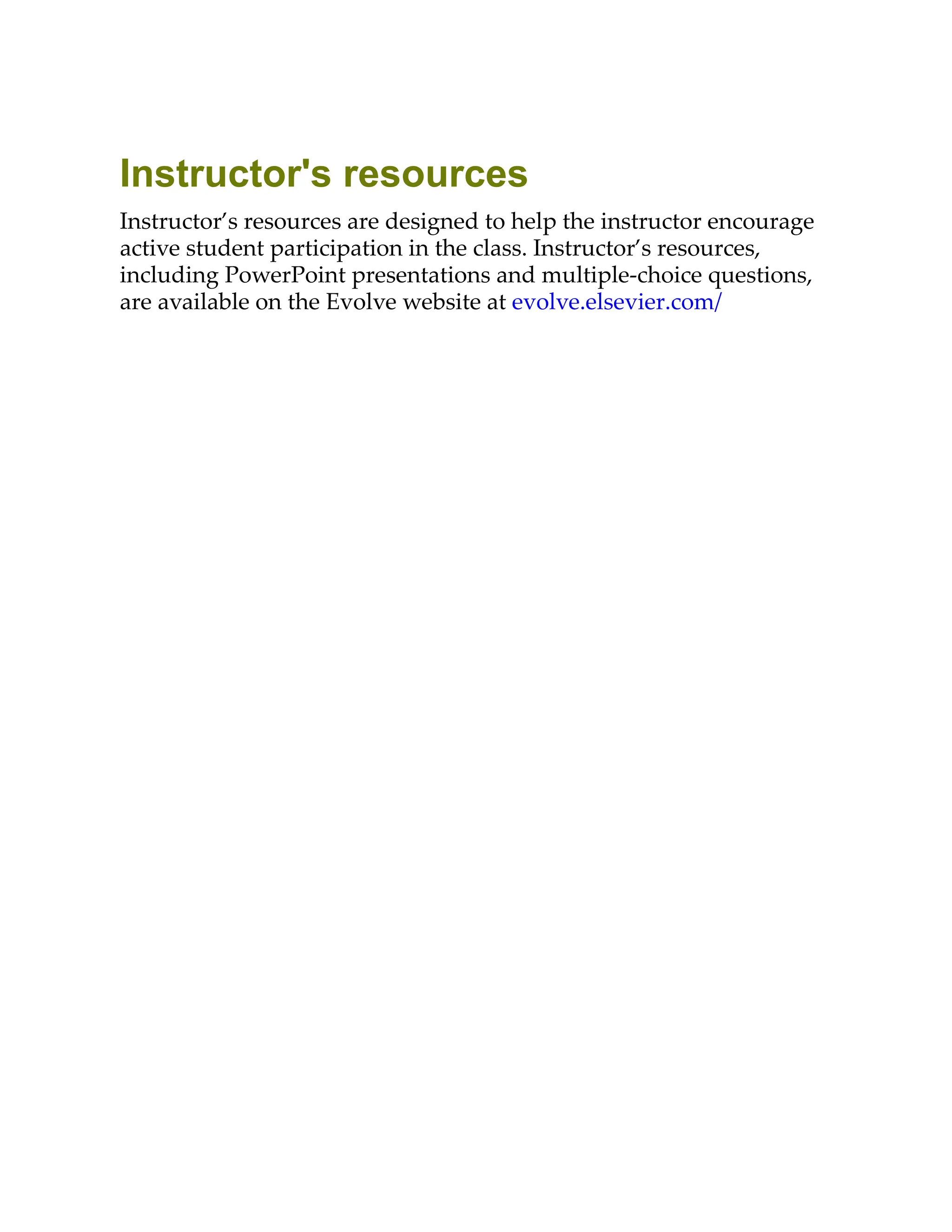 Instructor's resources
Instructor’s resources are designed to help the instructor encourage
active student participation in the class. Instructor’s resources,
including PowerPoint presentations and multiple-choice questions,
are available on the Evolve website at evolve.elsevier.com/
 