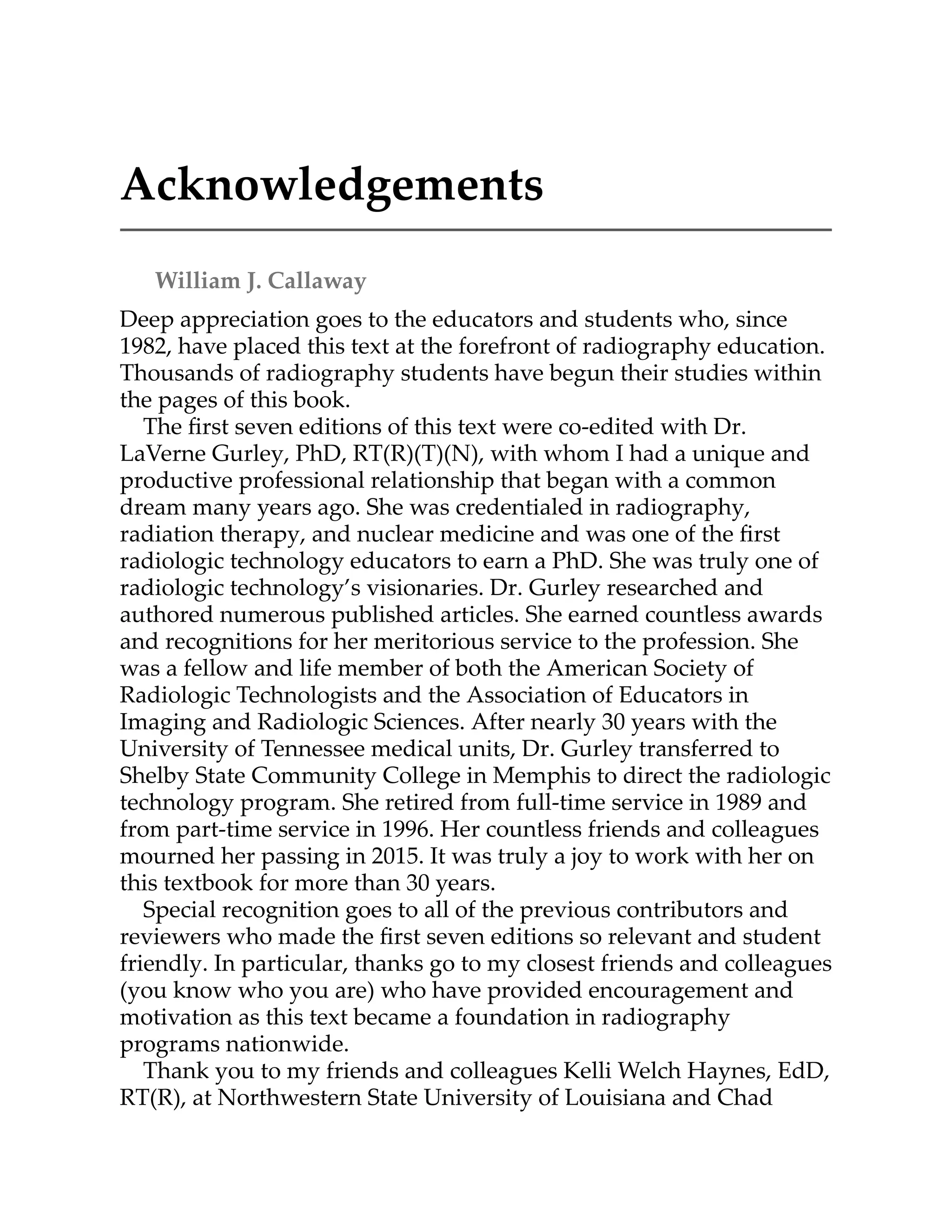 Acknowledgements
William J. Callaway
Deep appreciation goes to the educators and students who, since
1982, have placed this text at the forefront of radiography education.
Thousands of radiography students have begun their studies within
the pages of this book.
The ﬁrst seven editions of this text were co-edited with Dr.
LaVerne Gurley, PhD, RT(R)(T)(N), with whom I had a unique and
productive professional relationship that began with a common
dream many years ago. She was credentialed in radiography,
radiation therapy, and nuclear medicine and was one of the ﬁrst
radiologic technology educators to earn a PhD. She was truly one of
radiologic technology’s visionaries. Dr. Gurley researched and
authored numerous published articles. She earned countless awards
and recognitions for her meritorious service to the profession. She
was a fellow and life member of both the American Society of
Radiologic Technologists and the Association of Educators in
Imaging and Radiologic Sciences. After nearly 30 years with the
University of Tennessee medical units, Dr. Gurley transferred to
Shelby State Community College in Memphis to direct the radiologic
technology program. She retired from full-time service in 1989 and
from part-time service in 1996. Her countless friends and colleagues
mourned her passing in 2015. It was truly a joy to work with her on
this textbook for more than 30 years.
Special recognition goes to all of the previous contributors and
reviewers who made the ﬁrst seven editions so relevant and student
friendly. In particular, thanks go to my closest friends and colleagues
(you know who you are) who have provided encouragement and
motivation as this text became a foundation in radiography
programs nationwide.
Thank you to my friends and colleagues Kelli Welch Haynes, EdD,
RT(R), at Northwestern State University of Louisiana and Chad
 