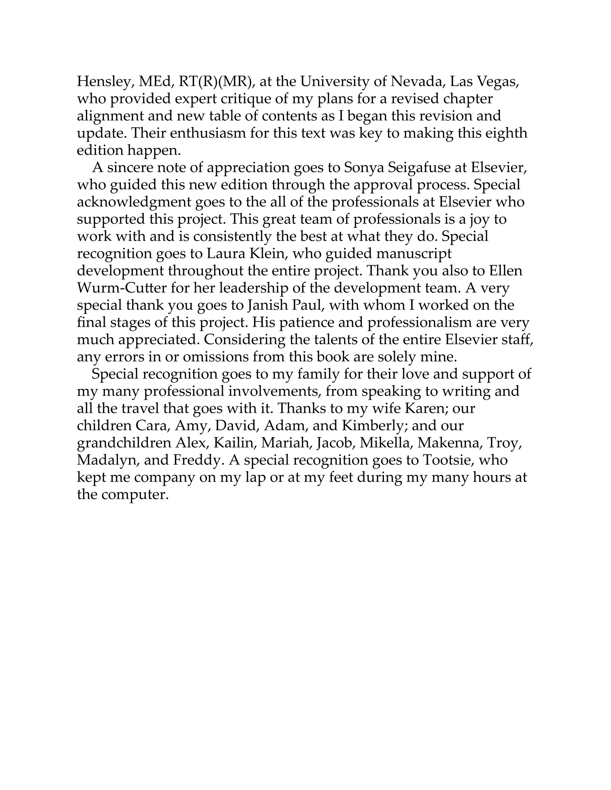 Hensley, MEd, RT(R)(MR), at the University of Nevada, Las Vegas,
who provided expert critique of my plans for a revised chapter
alignment and new table of contents as I began this revision and
update. Their enthusiasm for this text was key to making this eighth
edition happen.
A sincere note of appreciation goes to Sonya Seigafuse at Elsevier,
who guided this new edition through the approval process. Special
acknowledgment goes to the all of the professionals at Elsevier who
supported this project. This great team of professionals is a joy to
work with and is consistently the best at what they do. Special
recognition goes to Laura Klein, who guided manuscript
development throughout the entire project. Thank you also to Ellen
Wurm-Cu er for her leadership of the development team. A very
special thank you goes to Janish Paul, with whom I worked on the
ﬁnal stages of this project. His patience and professionalism are very
much appreciated. Considering the talents of the entire Elsevier staﬀ,
any errors in or omissions from this book are solely mine.
Special recognition goes to my family for their love and support of
my many professional involvements, from speaking to writing and
all the travel that goes with it. Thanks to my wife Karen; our
children Cara, Amy, David, Adam, and Kimberly; and our
grandchildren Alex, Kailin, Mariah, Jacob, Mikella, Makenna, Troy,
Madalyn, and Freddy. A special recognition goes to Tootsie, who
kept me company on my lap or at my feet during my many hours at
the computer.
 