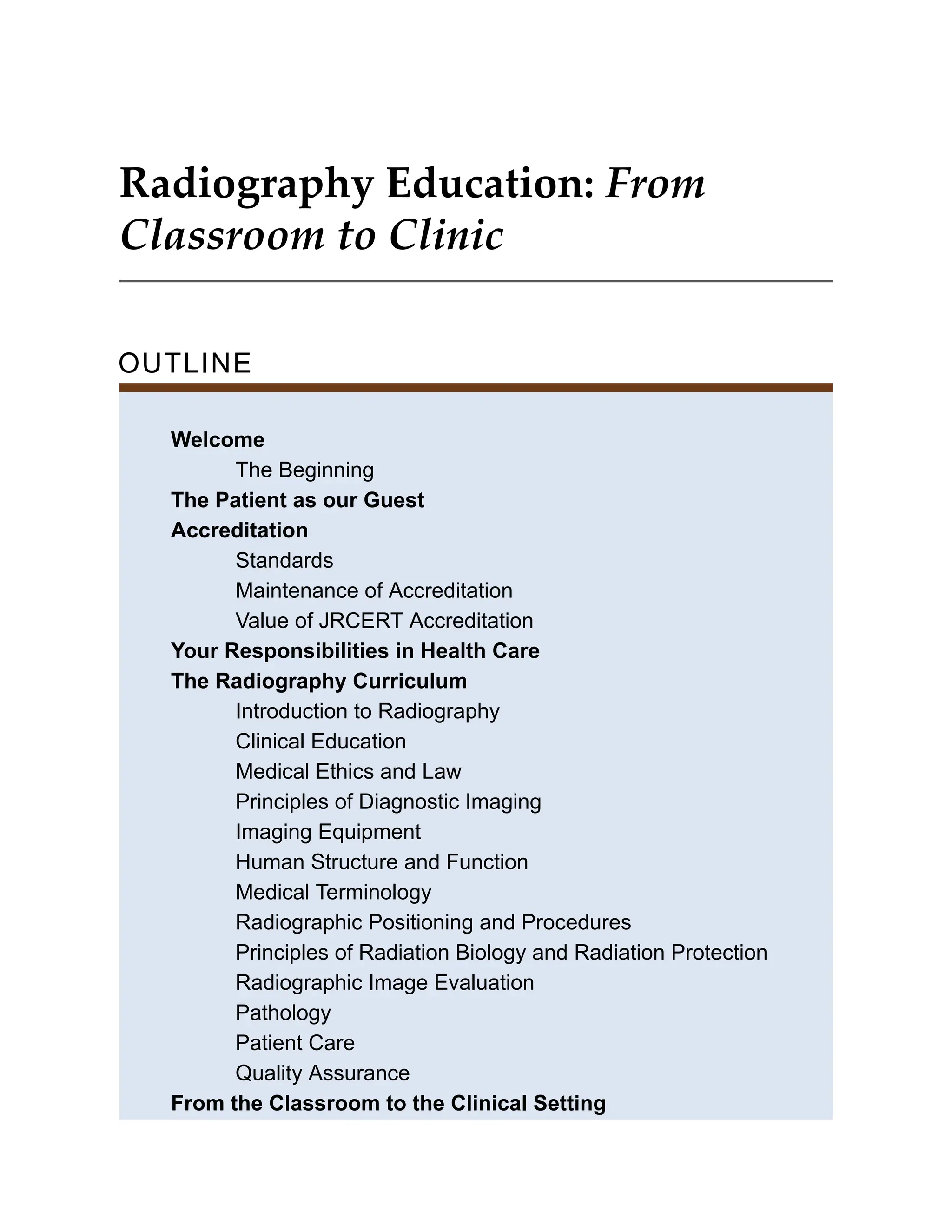 Radiography Education: From
Classroom to Clinic
OUTLINE
Welcome
The Beginning
The Patient as our Guest
Accreditation
Standards
Maintenance of Accreditation
Value of JRCERT Accreditation
Your Responsibilities in Health Care
The Radiography Curriculum
Introduction to Radiography
Clinical Education
Medical Ethics and Law
Principles of Diagnostic Imaging
Imaging Equipment
Human Structure and Function
Medical Terminology
Radiographic Positioning and Procedures
Principles of Radiation Biology and Radiation Protection
Radiographic Image Evaluation
Pathology
Patient Care
Quality Assurance
From the Classroom to the Clinical Setting
 