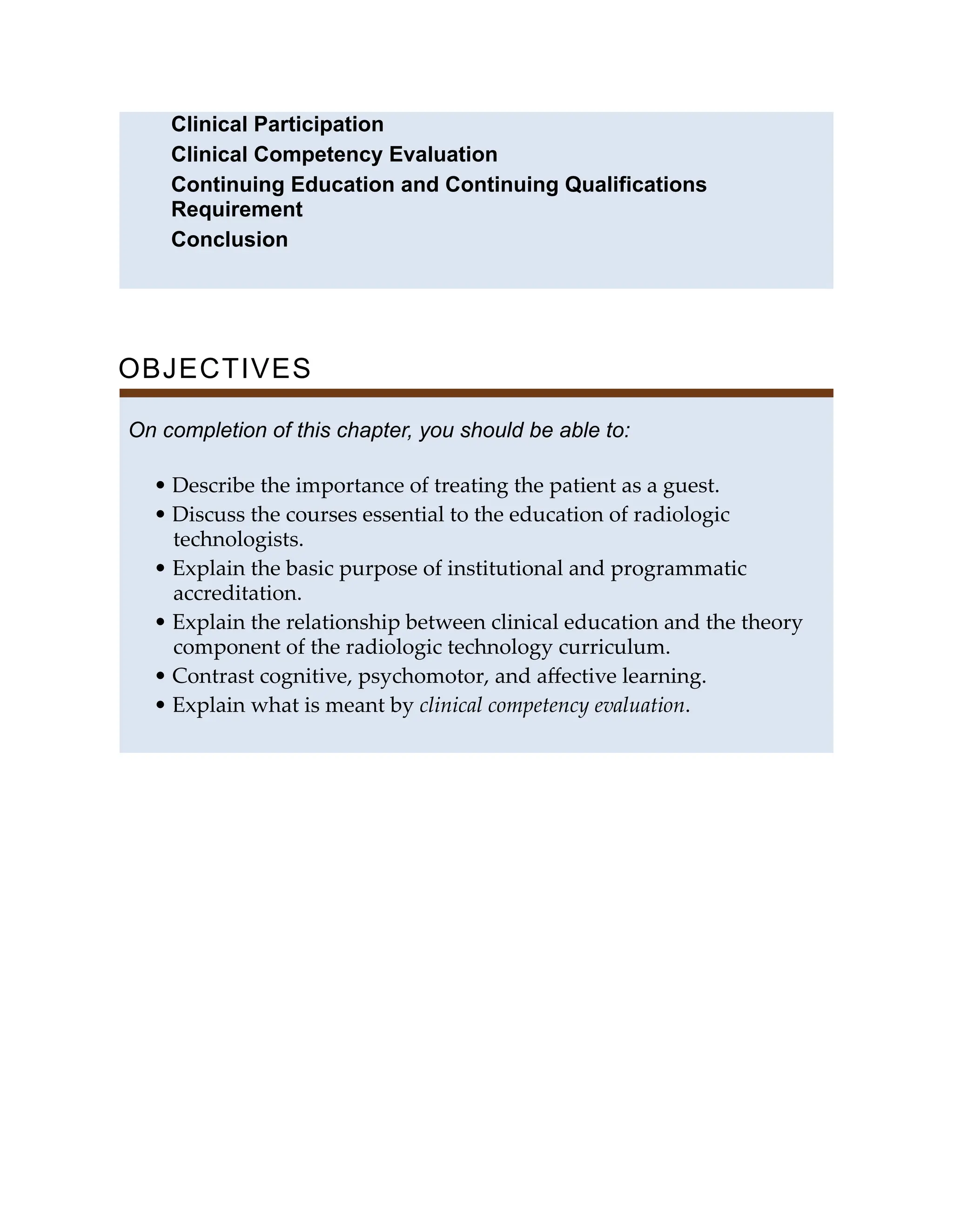 Clinical Participation
Clinical Competency Evaluation
Continuing Education and Continuing Qualifications
Requirement
Conclusion
OBJECTIVES
On completion of this chapter, you should be able to:
• Describe the importance of treating the patient as a guest.
• Discuss the courses essential to the education of radiologic
technologists.
• Explain the basic purpose of institutional and programmatic
accreditation.
• Explain the relationship between clinical education and the theory
component of the radiologic technology curriculum.
• Contrast cognitive, psychomotor, and aﬀective learning.
• Explain what is meant by clinical competency evaluation.
 
