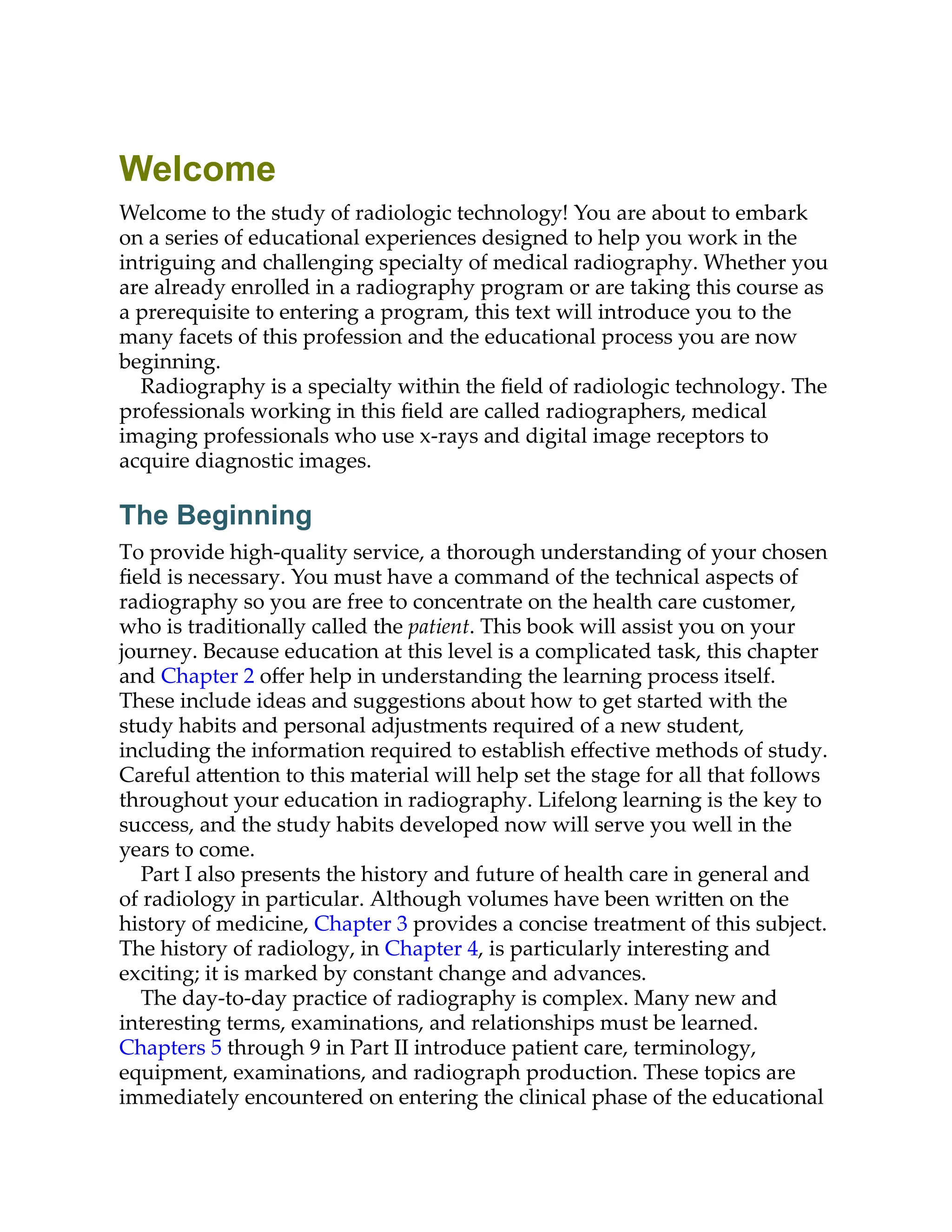 Welcome
Welcome to the study of radiologic technology! You are about to embark
on a series of educational experiences designed to help you work in the
intriguing and challenging specialty of medical radiography. Whether you
are already enrolled in a radiography program or are taking this course as
a prerequisite to entering a program, this text will introduce you to the
many facets of this profession and the educational process you are now
beginning.
Radiography is a specialty within the ﬁeld of radiologic technology. The
professionals working in this ﬁeld are called radiographers, medical
imaging professionals who use x-rays and digital image receptors to
acquire diagnostic images.
The Beginning
To provide high-quality service, a thorough understanding of your chosen
ﬁeld is necessary. You must have a command of the technical aspects of
radiography so you are free to concentrate on the health care customer,
who is traditionally called the patient. This book will assist you on your
journey. Because education at this level is a complicated task, this chapter
and Chapter 2 oﬀer help in understanding the learning process itself.
These include ideas and suggestions about how to get started with the
study habits and personal adjustments required of a new student,
including the information required to establish eﬀective methods of study.
Careful a ention to this material will help set the stage for all that follows
throughout your education in radiography. Lifelong learning is the key to
success, and the study habits developed now will serve you well in the
years to come.
Part I also presents the history and future of health care in general and
of radiology in particular. Although volumes have been wri en on the
history of medicine, Chapter 3 provides a concise treatment of this subject.
The history of radiology, in Chapter 4, is particularly interesting and
exciting; it is marked by constant change and advances.
The day-to-day practice of radiography is complex. Many new and
interesting terms, examinations, and relationships must be learned.
Chapters 5 through 9 in Part II introduce patient care, terminology,
equipment, examinations, and radiograph production. These topics are
immediately encountered on entering the clinical phase of the educational
 